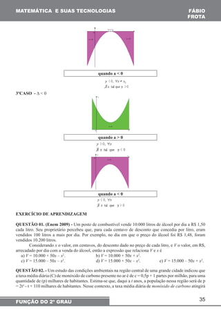 35 
MATEMÁTICA E SUAS TECNOLOGIAS 
FUNÇÃO DO 2º GRAU 
FÁBIO 
FROTA 
quando a < 0 
3ºCASO - Δ < 0 
quando a > 0 
quando a < 0 
EXERCÍCIO DE APRENDIZAGEM 
QUESTÃO 01. (Enem 2009) - Um posto de combustível vende 10.000 litros de álcool por dia a R$ 1,50 
cada litro. Seu proprietário percebeu que, para cada centavo de desconto que concedia por litro, eram 
vendidos 100 litros a mais por dia. Por exemplo, no dia em que o preço do álcool foi R$ 1,48, foram 
vendidos 10.200 litros. 
Considerando x o valor, em centavos, do desconto dado no preço de cada litro, e V o valor, em R$, 
arrecadado por dia com a venda do álcool, então a expressão que relaciona V e x é 
a) V = 10.000 + 50x – x2. b) V = 10.000 + 50x + x2. 
c) V = 15.000 – 50x – x2. d) V = 15.000 + 50x – x2. e) V = 15.000 – 50x + x2. 
QUESTÃO 02. - Um estudo das condições ambientais na região central de uma grande cidade indicou que 
a taxa média diária (C) de monóxido de carbono presente no ar é de c = 0,5p + 1 partes por milhão, para uma 
quantidade de (p) milhares de habitantes. Estima-se que, daqui a t anos, a população nessa região será de p 
= 2t² - t + 110 milhares de habitantes. Nesse contexto, a taxa média diária de monóxido de carbono atingirá 
 