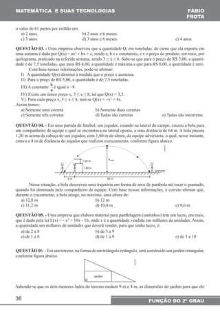 MATEMÁTICA E SUAS TECNOLOGIAS 
o valor de 61 partes por milhão em: 
a) 2 anos. b) 2 anos e 6 meses. 
c) 3 anos. d) 3 anos e 6 meses. e) 4 anos. 
QUESTÃO 03. - Uma empresa observou que a quantidade Q, em toneladas, de carne que ela exporta em 
uma semana é dada por Q(x) = ax2 + bx + c, sendo a, b e c constantes, e x o preço do produto, em reais, por 
quilograma, praticado na referida semana, sendo 3 ≤ x ≤ 8. Sabe-se que para o preço de R$ 3,00, a quanti-dade 
é de 7,5 toneladas, que para R$ 4,00, a quantidade é máxima e que para R$ 8,00, a quantidade é zero. 
Com base nessas informações, pode-se afirmar: 
I) A quantidade Q(x) diminui à medida que o preço x aumenta. 
II) Para o preço de R$ 5,00, a quantidade é de 7,5 toneladas. 
III) A constante b 
36 
FÁBIO 
FROTA 
FUNÇÃO DO 2º GRAU 
a 
é igual a −8. 
IV) Existe um único preço x, 3 ≤ x ≤ 8, tal que Q(x) = 3,5. 
V) Para cada preço x, 3 ≤ x ≤ 8, tem-se Q(x) = −x2 + 8x. 
Assim temos: 
a) Somente uma correta b) Somente duas corretas 
c) Somente três corretas d) Todas são corretas e) Todas são incorretas. 
QUESTÃO 04. - Em uma partida de futebol, um jogador, estando na lateral do campo, cruzou a bola para 
um companheiro de equipe o qual se encontrava na lateral oposta, a uma distância de 64 m. A bola passou 
1,20 m acima da cabeça de um jogador, com 1,80 m de altura, da equipe adversária, o qual, nesse instante, 
estava a 4 m de distância do jogador que realizou o cruzamento, conforme figura abaixo. 
Nessa situação, a bola descreveu uma trajetória em forma de arco de parábola até tocar o gramado, 
quando foi dominada pelo companheiro de equipe. Com base nessas informações, é correto afirmar que, 
durante o cruzamento, a bola atinge, no máximo, uma altura de: 
a) 12,8 m b) 12 m 
c) 11,2 m d) 10,4 m e) 9,6 m 
QUESTÃO 05. - Uma empresa que elabora material para panfletagem (santinhos) tem um lucro, em reais, 
que é dado pela lei L(x) = - x2 + 10x - 16, onde x é a quantidade vendida em milhares de unidades. Assim, 
a quantidade em milhares de unidades que deverá vender, para que tenha lucro, é: 
a) de 2 a 8 b) de 3 a 9 
c) de 1 a 8 d) de 1 a 9 e) de 3 a 10 
QUESTÃO 06. - Em um terreno, na forma de um triângulo retângulo, será construído um jardim retangular, 
conforme figura abaixo. 
Sabendo-se que os dois menores lados do terreno medem 9 m e 4 m, as dimensões do jardim para que ele 
 
