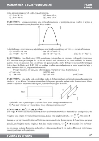 = + − Um corpo B 
= + A e B iniciaram seus movimen-tos 
37 
MATEMÁTICA E SUAS TECNOLOGIAS 
FUNÇÃO DO 2º GRAU 
FÁBIO 
FROTA 
tenha a maior área possível, serão, respectivamente, 
a) 2,0 m e 4,5 m. b) 3,0 m e 4,0 m. 
c) 3,5 m e 5,0 m. d) 2,5 m e 7,0 m. 
QUESTÃO 07. - Uma pessoa ingere uma certa substância que se concentra em seu cérebro. O gráfico a 
seguir mostra essa concentração em função do tempo t. 
Admitindo que a concentração y seja dada por uma função quadrática y=at2 +bt+c, é correto afirmar que 
a) a > 0 e b2 - 4ac > 0. b) a > 0 e b2 - 4ac < 0. 
c) a < 0 e b2 - 4ac > 0. d) a < 0 e b2 - 4ac < 0. e) a ≠ 0 e b2 - 4ac = 0. 
QUESTÃO 08. - Uma fábrica tem 2.000 unidades de certo produto em estoque e pode confeccionar mais 
100 unidades deste produto por dia. A fábrica recebeu uma encomenda, de tantas unidades do produto 
quantas possa confeccionar, para ser entregue em qualquer data, a partir de hoje. Se o produto for entregue 
hoje, o lucro da fábrica será de R$ 6,00 por unidade vendida; para cada dia que se passe, a partir de hoje, o 
lucro diminuirá de R$ 0,20 por unidade vendida. 
O lucro máximo, em reais, que a fábrica pode obter com a venda da encomenda é: 
a) 9500 reais b) 10500 reais 
c) 11500 reais d) 12500 reais e) 1300 reais 
QUESTÃO 09. - Uma calha será construída a partir de folhas metálicas em formato retangular, cada uma 
medindo 1 m por 40 cm. Fazendo-se duas dobras de largura x, paralelas ao lado maior de uma dessas folhas, 
obtém-se três faces de um bloco retangular, como mostra a figura da direita. 
a) Obtenha uma expressão para o volume desse bloco retangular em termos de x. 
b) Para qual valor de x o volume desse bloco retangular será máximo? 
TEXTO PARA A PRÓXIMA QUESTÃO: 
Um corpo A desloca-se em Movimento Retilíneo Uniformemente Variado de modo que a sua posição, em 
2 
relação a uma origem previamente determinada, é dada pela função horária 
S 2 7t t . 
A 
4 4 
desloca-se em Movimento Retilíneo e Uniforme, na mesma direção do movimento de A, de forma que a sua 
posição, em relação à mesma origem, é dada pela função horária S t B 
2 . 
2 
no mesmo instante. Em ambas as funções, t está em segundos e S, em metros. Depois de certo tempo, 
os corpos chocam-se frontalmente. 
 