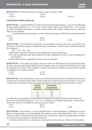 MATEMÁTICA E SUAS TECNOLOGIAS FÁBIO 
QUESTÃO 10. - O maior afastamento, em metros, entre os corpos A e B é: 
a) 25/4 b) 25/8 
c) 25/16 d) 81/8 e) 81/16 
EXERCÍCIO COMPLEMENTAR 
QUESTÃO 01. - A empresa WQTU Cosmético vende um determinado produto x, cujo custo de fabricação 
de cada unidade é dado por 3x2 + 232, e o seu valor de venda é expresso pela função 180x − 116. A empre-sa 
vendeu 10 unidades do produto x, contudo a mesma deseja saber quantas unidades precisa vender para 
obter um lucro máximo. 
lucro é: 
a) 10 b) 30 
c) 58 d) 116 e) 232 
QUESTÃO 02. - Um pesticida foi ministrado a uma população de insetos para testar sua eficiência. Ao 
proceder ao controle da variação em função do tempo, em semanas, concluiu-se que o tamanho da popula-ção 
38 
FROTA 
A quantidade máxima de unidades a serem vendidas pela empresa WQTU para a obtenção do maior 
FUNÇÃO DO 2º GRAU 
é dado por: 
f(t) = - 10t2 + 20t + 100. 
a) Determine o intervalo de tempo em que a população de insetos ainda cresce. 
b) Na ação do pesticida, existe algum momento em que a população de insetos é igual à população ini-cial? 
Quando? 
c) Entre quais semanas a população de insetos seria exterminada? 
QUESTÃO 03. - Uma empresa de turismo fretou um avião com 200 lugares para uma semana de férias, 
devendo cada participante pagar R$500,00 pelo transporte aéreo, acrescidos de R$10,00 para cada lugar 
do avião que ficasse vago. Nessas condições, o número de passagens vendidas que torna máxima a quantia 
arrecadada por essa empresa é igual a: 
a) 100 b) 125 
c) 150 d) 180 
QUESTÃO 04. - O óxido de potássio, K2O, é um nutriente usado para melhorar a produção em lavouras de 
cana-de-açúcar. Em determinada região, foram testadas três dosagens diferentes do nutriente e, neste caso, 
a relação entre a produção de cana e a dosagem do nutriente se deu conforme mostra a tabela a seguir. 
Dose do 
nutriente 
(kg/hectare) 
Produção de 
cana-de-açúcar 
(toneladas/hectare) 
0 42 
70 56 
140 61 
Considerando que a produção de cana-de-açúcar por hectare em função da dose de nutriente pode ser 
descrita por uma função do tipo y(x) = ax² + bx + c, determine a quantidade aproximada de nutriente por 
hectare que maximiza a produção de cana-de-açúcar por hectare. 
a)139 b)141 
c) 144 d) 152 e)160 
QUESTÃO 05. - O lucro diário L é a receita gerada R menos o custo de produção C. Suponha que, em certa 
fábrica, a receita gerada e o custo de produção sejam dados, em reais, pelas funções R(x) = 60x - x2 e C(x) = 
10(x+40), sendo x o número de itens produzidos no dia. Sabendo que a fábrica tem capacidade de produzir 
até 50 itens por dia, considere as seguintes afirmativas: 
I. O número mínimo de itens x que devem ser produzidos por dia, para que a fábrica não tenha prejuí- 
 