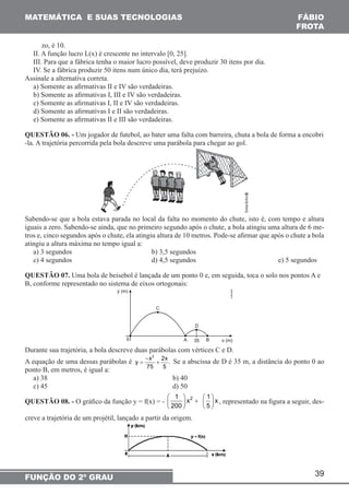 MATEMÁTICA E SUAS TECNOLOGIAS FÁBIO 
FROTA 
zo, é 10. 
II. A função lucro L(x) é crescente no intervalo [0, 25]. 
III. Para que a fábrica tenha o maior lucro possível, deve produzir 30 itens por dia. 
IV. Se a fábrica produzir 50 itens num único dia, terá prejuízo. 
Assinale a alternativa correta. 
a) Somente as afirmativas II e IV são verdadeiras. 
b) Somente as afirmativas I, III e IV são verdadeiras. 
c) Somente as afirmativas I, II e IV são verdadeiras. 
d) Somente as afirmativas I e II são verdadeiras. 
e) Somente as afirmativas II e III são verdadeiras. 
QUESTÃO 06. - Um jogador de futebol, ao bater uma falta com barreira, chuta a bola de forma a encobri 
-la. A trajetória percorrida pela bola descreve uma parábola para chegar ao gol. 
Sabendo-se que a bola estava parada no local da falta no momento do chute, isto é, com tempo e altura 
iguais a zero. Sabendo-se ainda, que no primeiro segundo após o chute, a bola atingiu uma altura de 6 me-tros 
e, cinco segundos após o chute, ela atingiu altura de 10 metros. Pode-se afirmar que após o chute a bola 
atingiu a altura máxima no tempo igual a: 
a) 3 segundos b) 3,5 segundos 
c) 4 segundos d) 4,5 segundos e) 5 segundos 
QUESTÃO 07. Uma bola de beisebol é lançada de um ponto 0 e, em seguida, toca o solo nos pontos A e 
B, conforme representado no sistema de eixos ortogonais: 
39 
Durante sua trajetória, a bola descreve duas parábolas com vértices C e D. 
A equação de uma dessas parábolas é 
FUNÇÃO DO 2º GRAU 
− 
y = x2 + 
2x . 
75 5 
Se a abscissa de D é 35 m, a distância do ponto 0 ao 
ponto B, em metros, é igual a: 
a) 38 b) 40 
c) 45 d) 50 
QUESTÃO 08. - O gráfico da função y = f(x) = - 1 x2 1 x 
  +    200      5 
 
 
, representado na figura a seguir, des-creve 
a trajetória de um projétil, lançado a partir da origem. 
 