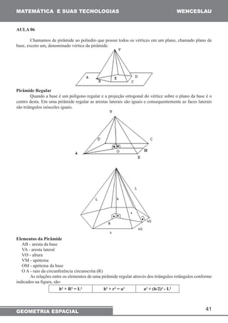 MATEMÁTICA E SUAS TECNOLOGIAS WENCESLAU 
Chamamos de pirâmide ao poliedro que possui todos os vértices em um plano, chamado plano de 
Quando a base é um polígono regular e a projeção ortogonal do vértice sobre o plano da base é o 
centro desta. Em uma pirâmide regular as arestas laterais são iguais e consequentemente as faces laterais 
são triângulos isósceles iguais. 
As relações entre os elementos de uma pirâmide regular através dos triângulos retângulos conforme 
41 
AULA 06 
base, exceto um, denominado vértice da pirâmide. 
Pirâmide Regular 
Elementos da Pirâmide 
AB - aresta da base 
VA - aresta lateral 
VO - altura 
VM - apótema 
OM - apótema da base 
O A - raio da circunferência circunscrita (R) 
indicados na figura, são: 
h² + R² = L² h² + r² = a² a² + (b/2)² - L² 
GEOMETRIA ESPACIAL 
 
