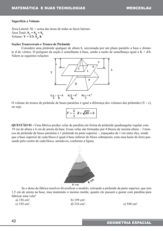 MATEMÁTICA E SUAS TECNOLOGIAS WENCESLAU 
42 
GEOMETRIA ESPACIAL 
Superfície e Volume 
Área Lateral: SL = soma das áreas de todas as faces laterais. 
Área Total: ST = SB + SL 
Volume: V = 1/3. Sg. h 
Seções Transversais e Tronco de Pirâmide 
Considere uma pirâmide qualquer de altura h, seccionada por um plano paralelo a base e distan-te 
d do vértice. O polígono da seção é semelhante à base, sendo a razão de semelhança igual a K = d/h. 
Valem as seguintes relações: 
O volume do tronco de pirâmide de bases paralelas é igual a diferença dos volumes das pirâmides (V - v), 
ou seja: 
QUESTÃO 01 - Uma fábrica produz velas de parafina em forma de pirâmide quadrangular regular com 
19 cm de altura e 6 cm de aresta da base. Essas velas são formadas por 4 blocos de mesma altura – 3 tron-cos 
de pirâmide de bases paralelas e 1 pirâmide na parte superior –, espaçados de 1 cm entre eles, sendo 
que a base superior de cada bloco é igual à base inferior do bloco sobreposto, com uma haste de ferro pas-sando 
pelo centro de cada bloco, unindo-os, conforme a figura. 
Se o dono da fábrica resolver diversificar o modelo, retirando a pirâmide da parte superior, que tem 
1,5 cm de aresta na base, mas mantendo o mesmo molde, quanto ele passará a gastar com parafina para 
fabricar uma vela? 
a) 156 cm3. b) 189 cm3. 
c) 192 cm3. d) 216 cm3. e) 540 cm3 
 