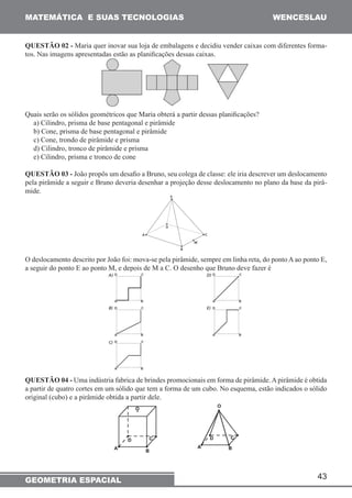 MATEMÁTICA E SUAS TECNOLOGIAS WENCESLAU 
QUESTÃO 02 - Maria quer inovar sua loja de embalagens e decidiu vender caixas com diferentes forma-tos. 
Nas imagens apresentadas estão as planificações dessas caixas. 
Quais serão os sólidos geométricos que Maria obterá a partir dessas planificações? 
a) Cilindro, prisma de base pentagonal e pirâmide 
b) Cone, prisma de base pentagonal e pirâmide 
c) Cone, trondo de pirâmide e prisma 
d) Cilindro, tronco de pirâmide e prisma 
e) Cilindro, prisma e tronco de cone 
QUESTÃO 03 - João propôs um desafio a Bruno, seu colega de classe: ele iria descrever um deslocamento 
pela pirâmide a seguir e Bruno deveria desenhar a projeção desse deslocamento no plano da base da pirâ-mide. 
O deslocamento descrito por João foi: mova-se pela pirâmide, sempre em linha reta, do ponto A ao ponto E, 
a seguir do ponto E ao ponto M, e depois de M a C. O desenho que Bruno deve fazer é 
QUESTÃO 04 - Uma indústria fabrica de brindes promocionais em forma de pirâmide. A pirâmide é obtida 
a partir de quatro cortes em um sólido que tem a forma de um cubo. No esquema, estão indicados o sólido 
original (cubo) e a pirâmide obtida a partir dele. 
GEOMETRIA ESPACIAL 43 
 