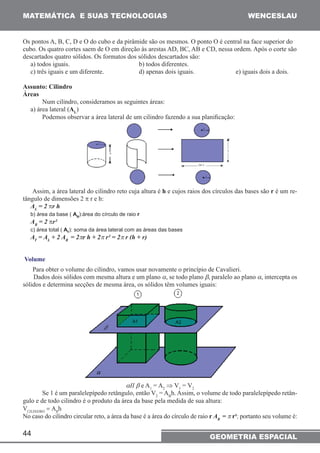 MATEMÁTICA E SUAS TECNOLOGIAS WENCESLAU 
Os pontos A, B, C, D e O do cubo e da pirâmide são os mesmos. O ponto O é central na face superior do 
cubo. Os quatro cortes saem de O em direção às arestas AD, BC, AB e CD, nessa ordem. Após o corte são 
descartados quatro sólidos. Os formatos dos sólidos descartados são: 
a) todos iguais. b) todos diferentes. 
c) três iguais e um diferente. d) apenas dois iguais. e) iguais dois a dois. 
Assunto: Cilindro 
Áreas 
44 
Num cilindro, consideramos as seguintes áreas: 
a) área lateral (AL) 
Podemos observar a área lateral de um cilindro fazendo a sua planificação: 
Assim, a área lateral do cilindro reto cuja altura é h e cujos raios dos círculos das bases são r é um re-tângulo 
de dimensões 2 π r e h: 
AL = 2 πr h 
b) área da base ( AB):área do círculo de raio r 
AB = 2 πr² 
c) área total ( AT): soma da área lateral com as áreas das bases 
AT = AL + 2 AB = 2πr h + 2π r² = 2π r (h + r) 
Volume 
Para obter o volume do cilindro, vamos usar novamente o princípio de Cavalieri. 
Dados dois sólidos com mesma altura e um plano α, se todo plano β, paralelo ao plano α, intercepta os 
sólidos e determina secções de mesma área, os sólidos têm volumes iguais: 
αII β e A1 = A2 ⇒ V1 = V2 
Se 1 é um paralelepípedo retângulo, então V2 = ABh. Assim, o volume de todo paralelepípedo retân-gulo 
e de todo cilindro é o produto da área da base pela medida de sua altura: 
VCILINDRO = ABh 
No caso do cilindro circular reto, a área da base é a área do círculo de raio r AB = π r¹; portanto seu volume é: 
GEOMETRIA ESPACIAL 
 