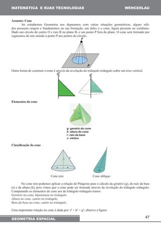 MATEMÁTICA E SUAS TECNOLOGIAS WENCESLAU 
47 
Assunto: Cone 
Ao estudarmos Geometria nos deparamos com várias situações geométricas, alguns sóli-dos 
possuem origem e fundamentos na sua formação, um deles é o cone, figura presente no cotidiano. 
Dado um círculo de centro O e raio R no plano B, e um ponto P fora do plano. O cone será formado por 
segmentos de reta unindo o ponto P aos pontos do círculo. 
Outra forma de construir o cone é através da revolução do triângulo retângulo sobre um eixo vertical. 
Elementos do cone 
g: geratriz do cone 
h: altura do cone 
r: raio da base 
v: vértice 
Classificação do cone 
Cone reto Cone oblíquo 
No cone reto podemos aplicar a relação de Pitágoras para o cálculo da geratriz (g), do raio da base 
(r) e da altura (h), pois vimos que o cone pode ser formado através da revolução do triângulo retângulo. 
Comparando os elementos do cone aos do triângulo retângulo temos: 
Geratriz no cone, hipotenusa no triângulo. 
Altura no cone, cateto no triângulo. 
Raio da base no cone, cateto no triângulo. 
Uma importante relação no cone é dada por: r² + h² = g², observe a figura: 
GEOMETRIA ESPACIAL 
 