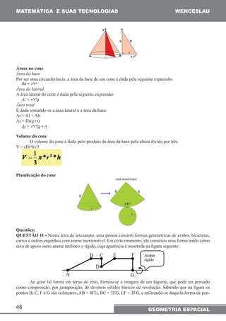 MATEMÁTICA E SUAS TECNOLOGIAS WENCESLAU 
Áreas no cone 
Área da base 
Por ser uma circunferência, a área da base de um cone é dada pela seguinte expressão: 
Ab = π*r² 
Área da lateral 
A área lateral do cone é dada pela seguinte expressão: 
Al = π*r*g 
Área total 
É dada somando-se a área lateral e a área da base. 
At = Al + Ab 
At = Πr(g+r) 
At = π*r*(g + r) 
Volume do cone 
48 
O volume do cone é dado pelo produto da área da base pela altura divido por três. 
V = (Πr²h)/3 
Planificação do cone 
Questões: 
QUESTÃO 11 - Numa feira de artesanato, uma pessoa constrói formas geométricas de aviões, bicicletas, 
carros e outros engenhos com arame inextensível. Em certo momento, ele construiu uma forma tendo como 
eixo de apoio outro arame retilíneo e rígido, cuja aparência é mostrada na figura seguinte: 
Ao girar tal forma em torno do eixo, formou-se a imagem de um foguete, que pode ser pensado 
como composição, por justaposição, de diversos sólidos básicos de revolução. Sabendo que na figura os 
pontos B, C, F e G são colineares, AB = 4FG, BC = 3FG, EF = 2FG, e utilizando-se daquela forma de pen- 
GEOMETRIA ESPACIAL 
 