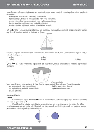 MATEMÁTICA E SUAS TECNOLOGIAS WENCESLAU 
sar o foguete, a decomposição deste, no sentido da ponta para a cauda, é formada pela seguinte sequência 
de sólidos: 
a) pirâmide, cilindro reto, cone reto, cilindro reto. 
b) cilindro reto, tronco de cone, cilindro reto, cone equilátero. 
c) cone reto, cilindro reto, tronco de cone e cilindro equilátero. 
d) cone equilátero, cilindro reto, pirâmide, cilindro. 
e) cone, cilindro equilátero, tronco de pirâmide, cilindro 
QUESTÃO 12 - Um arquiteto está fazendo um projeto de iluminação de ambiente e necessita saber a altura 
que deverá instalar a luminária ilustrada na figura: 
Sabendo-se que a luminária deverá iluminar uma área circular de 28,26m2 , considerando π(pi) = 3,14 , a 
altura h será igual a: 
a) 3 m. b) 4 m. 
c) 5 m. d) 9 m. e) 16 m. 
QUSTÃO 13 - Uma cozinheira, especialista em fazer bolos, utiliza uma forma no formato representado 
na figura: 
49 
(Foto: Reprodução) 
Nela identifica-se a representação de duas figuras geométricas tridimensionais. Essas figuras são 
a) Um tronco de cone e um cilindro. b) Um cone e um cilindro. 
c) Um tronco de pirâmide e um cilindro. d) Dois troncos de cone. 
e) Dois cilindros. 
Assunto: Esfera 
Esfera 
Chamamos de esfera de centro O e raio R o conjunto de pontos do espaço cuja distância ao centro 
é menor ou igual ao raio R. 
Considerando a rotação completa de um semicírculo em torno de um eixo e, a esfera é o sólido 
gerado por essa rotação. Assim, ela é limitada por uma superfície esférica e formada por todos os pontos 
pertencentes a essa superfície e ao seu interior. 
GEOMETRIA ESPACIAL 
 