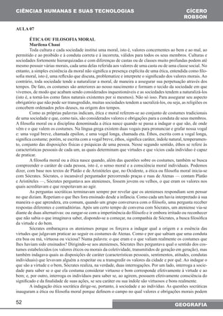CIÊNCIAS HUMANAS E SUAS TECNOLOGIAS 
52 
CÍCERO 
ROBSON 
GEOGRAFIA 
AULA 07 
ÉTICA OU FILOSOFIA MORAL 
Marilena Chauí 
Toda cultura e cada sociedade institui uma moral, isto é, valores concernentes ao bem e ao mal, ao 
permitido e ao proibido e à conduta correta e à incorreta, válidos para todos os seus membros. Culturas e 
sociedades fortemente hierarquizadas e com diferenças de castas ou de classes muito profundas podem até 
mesmo possuir várias morais, cada uma delas referida aos valores de uma casta ou de uma classe social. No 
entanto, a simples existência da moral não significa a presença explícita de uma ética, entendida como filo-sofia 
moral, isto é, uma reflexão que discuta, problematize e interprete o significado dos valores morais. Ao 
contrário, toda sociedade tende a naturalizar a moral, de maneira a assegurar sua perpetuação através dos 
tempos. De fato, os costumes são anteriores ao nosso nascimento e formam o tecido da sociedade em que 
vivemos, de modo que acabam sendo considerados inquestionáveis e as sociedades tendem a naturalizá-los 
(isto é, a torná-los como fatos naturais existentes por si mesmos). Não só isso. Para assegurar seu aspecto 
obrigatório que não pode ser transgredido, muitas sociedades tendem a sacralizá-los, ou seja, as religiões os 
concebem ordenados pelos deuses, na origem dos tempos. 
Como as próprias palavras indicam, ética e moral referem-se ao conjunto de costumes tradicionais 
de uma sociedade e que, como tais, são considerados valores e obrigações para a conduta de seus membros. 
A filosofia moral ou a disciplina denominada a ética nasce quando se passa a indagar o que são, de onde 
vêm e o que valem os costumes. Na língua grega existem duas vogais para pronunciar e grafar nossa vogal 
e: uma vogal breve, chamada epsílon, e uma vogal longa, chamada eta. Éthos, escrita com a vogal longa, 
significa costume; porém, se escrita com a vogal breve, éthos, significa caráter, índole natural, temperamen-to, 
conjunto das disposições físicas e psíquicas de uma pessoa. Nesse segundo sentido, éthos se refere às 
características pessoais de cada um, as quais determinam que virtudes e que vícios cada indivíduo é capaz 
de praticar. 
A filosofia moral ou a ética nasce quando, além das questões sobre os costumes, também se busca 
compreender o caráter de cada pessoa, isto é, o senso moral e a consciência moral individuais. Podemos 
dizer, com base nos textos de Platão e de Aristóteles que, no Ocidente, a ética ou filosofia moral inicia-se 
com Sócrates. Sócrates, o incansável perguntador percorrendo praças e ruas de Atenas — contam Platão 
e Aristóteles —, Sócrates perguntava aos atenienses, fossem jovens ou velhos, o que eram os valores nos 
quais acreditavam e que respeitavam ao agir. 
As perguntas socráticas terminavam sempre por revelar que os atenienses respondiam sem pensar 
no que diziam. Repetiam o que lhes fora ensinado desde a infância. Como cada um havia interpretado à sua 
maneira o que aprendera, era comum, quando um grupo conversava com o filósofo, uma pergunta receber 
respostas diferentes e contraditórias. Após um certo tempo de conversa com Sócrates, um ateniense via-se 
diante de duas alternativas: ou zangar-se com a impertinência do filósofo e ir embora irritado ou reconhecer 
que não sabia o que imaginava saber, dispondo-se a começar, na companhia de Sócrates, a busca filosófica 
da virtude e do bem. 
Sócrates embaraçava os atenienses porque os forçava a indagar qual a origem e a essência das 
virtudes que julgavam praticar ao seguir os costumes de Atenas. Como e por que sabiam que uma conduta 
era boa ou má, virtuosa ou viciosa? Numa palavra: o que eram e o que valiam realmente os costumes que 
lhes haviam sido ensinados? Dirigindo-se aos atenienses, Sócrates lhes perguntava qual o sentido dos cos-tumes 
estabelecidos (os valores éticos ou morais da coletividade, transmitidos de geração em geração), mas 
também indagava quais as disposições de caráter (características pessoais, sentimentos, atitudes, condutas 
individuais) que levavam alguém a respeitar ou a transgredir os valores da cidade e por quê. Ao indagar o 
que são a virtude e o bem, Sócrates realiza, na verdade, duas interrogações. Por um lado, interroga a socie-dade 
para saber se o que ela costuma considerar virtuoso e bom corresponde efetivamente à virtude e ao 
bem; e, por outro, interroga os indivíduos para saber se, ao agirem, possuem efetivamente consciência do 
significado e da finalidade de suas ações, se seu caráter ou sua índole são virtuosos e bons realmente. 
A indagação ética socrática dirige-se, portanto, à sociedade e ao indivíduo. As questões socráticas 
inauguram a ética ou filosofia moral porque definem o campo no qual valores e obrigações morais podem 
 