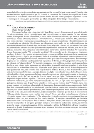 53 
CIÊNCIAS HUMANAS E SUAS TECNOLOGIAS 
GEOGRAFIA 
CÍCERO 
ROBSON 
ser estabelecidos pela determinação de seu ponto de partida: a consciência do agente moral. É sujeito ético 
ou moral somente aquele que sabe o que faz, conhece as causas e os fins de sua ação, o significado de suas 
intenções e de suas atitudes e a essência dos valores morais. Sócrates afirma que apenas o ignorante é vicio-so 
ou incapaz de virtude, pois quem sabe o que é bem não poderá deixar de agir virtuosamente. 
Disponível em <http://umaliberdadevirtual.blogspot.com.br/2012/04/etica-ou-filosofia-moral-marilena-chaui.html> Acesso em 03 mai. 2014. 
Texto 2 
ÉTICA NÃO É ENFEITE!” 
Mario Sergio Cortella” 
Precisamos lembrar: não existe ética individual. Ética é sempre de um grupo, de uma coletividade. 
Ética é o conjunto de valores e princípios que você e eu utilizamos em nossa conduta. Por isso, a ética é 
sempre de um grupo, de uma coletividade, e nosso sonho é uma ética universal, que todos os homens e 
mulheres do planeta a tenham partilhada - não existe ainda, a não ser como horizonte. Mas, entendida a 
ética como princípios e valores de nossa conduta, isso nos coloca um problema. Não existe ninguém, em 
sã consciência, que não tenha ética. Pessoas que não pensam como você e eu, nós podemos dizer que são 
antiéticas (do nosso ponto de vista), mas não deixam de ter princípios e valores em sua conduta. Por exem-plo: 
um traficante tem uma ética na qual cabe um comportamento de fazer mal ao outro. Um pai ou uma 
mãe que abandona o filho, um pai ou uma mãe relapsos ou levianos, eles tem uma ética. Às vezes se fala 
de uma forma equivocada: "Tal pessoa não tem ética". Tal pessoa não tem é a ética que nós precisamos 
partilhar e defender! Por exemplo: alguém que frauda o orçamento público, alguém que furta, apossa-se do 
que não lhe pertence, alguém que ultrapassa o limite de velocidade, alguém que leva vantagem em bene-ficio 
próprio, dando prejuízo aos outros, tem uma ética na qual cabe esse comportamento. Existe um tipo 
de gente que não tem ética: aquele que não tem capacidade de decidir, escolher, julgar. Em outras palavras, 
que não está em "sã consciência". Por exemplo: uma pessoa com problemas mentais, aquilo que se chama 
demência, uma criança muito pequena ou um adulto idoso já com dificuldade de raciocínio. A lei o define 
como incapaz: a incapacidade de decisão, de escolha. Sobre quem não pode decidir ficamos impedidos de 
dizer que não tem ética, mas só sobre esse. Hoje a ética de proteção da vida, a ética de coletividade, que é 
uma das formas mais fortes para a elevação de nossa condição, vem sofrendo vários abalos. Cresceu muito 
a ética fingida, exibida apenas como fachada, na qual se prega o que não se pratica. A essa se junta outra 
ética perigosa, que é a do "cada um por si e Deus por todos", ou, o que é pior: "Cada macaco no seu galho". 
As pessoas chegam a dizer a seguinte: "Olha, se eu ganhar sozinho na Mega-sena acumulada, se eu ganhar 
20 milhões numa loteria, eu sumo. Nunca mais vocês vão, me ver". Ou seja, é uma ética egonarcísica, na 
qual aparece demais a ideia de que "eu me safando, os outros.., o que eu posso fazer?" Portanto, é uma ética 
na qual o valor e o princípio da solidariedade, da fraternidade, da amorosidade se ausenta com muita facili-dade. 
Isso vale em vários níveis. No mundo atual, esse tipo de ética, egonarcísica, destrutiva, muitas vezes 
hipócrita, não tem a completa predominância, mas tem uma presença forte. Aliás, muitas vezes na mídia, 
na escola, no dia a dia, nos comportamentos, as pessoas aderem a essa ética, que é a ética da conveniência. 
"Olha, eu até não faria, mas como é melhor para mim..,", "Eu sei que não é certo ultrapassar o limite de 
velocidade, mas eu estava precisando...", "Eu sei que não é certo não registrar a empregada doméstica que 
trabalha na minha casa, mas, seu eu não fizer, eu não consigo...” É a ética da conveniência, que é mais ou 
menos como falar “Eu sei que não devo fazer caixa dois para a política, mas se eu não fizer, não consigo 
financiar a campanha.” E tem gente que adere à ética da conveniência, inclusive na família, na empresa, 
na escola, o que é coisa muito negativa. A Ética maiúscula; é a Ética da Vida Coletiva Digna, e se edifica 
no exercício da vida de cada uma, em nossas ações morais ou imorais e em nossas intenções sinceras ou 
cínicas; é fruto das escolhas. 
Disponível em <http://www.itatiaia.com.br/blog/jose-lino-souza-barros/etica-nao-e-enfeite-trecho-do-livro-nao-se-desespere-de-mario-sergio-cortella> Aces-so 
em 03 jul. 2014 
 