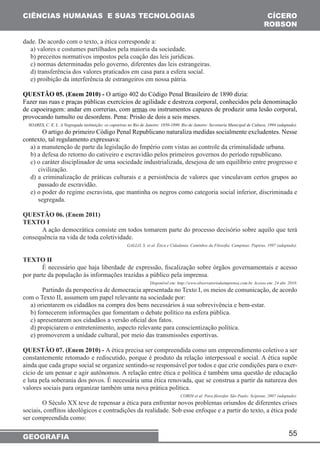 55 
CIÊNCIAS HUMANAS E SUAS TECNOLOGIAS 
GEOGRAFIA 
CÍCERO 
ROBSON 
dade. De acordo com o texto, a ética corresponde a: 
a) valores e costumes partilhados pela maioria da sociedade. 
b) preceitos normativos impostos pela coação das leis jurídicas. 
c) normas determinadas pelo governo, diferentes das leis estrangeiras. 
d) transferência dos valores praticados em casa para a esfera social. 
e) proibição da interferência de estrangeiros em nossa pátria. 
QUESTÃO 05. (Enem 2010) - O artigo 402 do Código Penal Brasileiro de 1890 dizia: 
Fazer nas ruas e praças públicas exercícios de agilidade e destreza corporal, conhecidos pela denominação 
de capoeiragem: andar em correrias, com armas ou instrumentos capazes de produzir uma lesão corporal, 
provocando tumulto ou desordens. Pena: Prisão de dois a seis meses. 
SOARES, C. E. L. A Negregada instituição: os capoeiras no Rio de Janeiro: 1850-1890. Rio de Janeiro: Secretaria Municipal de Cultura, 1994 (adaptado). 
O artigo do primeiro Código Penal Republicano naturaliza medidas socialmente excludentes. Nesse 
contexto, tal regulamento expressava: 
a) a manutenção de parte da legislação do Império com vistas ao controle da criminalidade urbana. 
b) a defesa do retorno do cativeiro e escravidão pelos primeiros governos do período republicano. 
c) o caráter disciplinador de uma sociedade industrializada, desejosa de um equilíbrio entre progresso e 
civilização. 
d) a criminalização de práticas culturais e a persistência de valores que vinculavam certos grupos ao 
passado de escravidão. 
e) o poder do regime escravista, que mantinha os negros como categoria social inferior, discriminada e 
segregada. 
QUESTÃO 06. (Enem 2011) 
TEXTO I 
A ação democrática consiste em todos tomarem parte do processo decisório sobre aquilo que terá 
consequência na vida de toda coletividade. 
GALLO, S. et al. Ética e Cidadania. Caminhos da Filosofia. Campinas: Papirus, 1997 (adaptado). 
TEXTO II 
É necessário que haja liberdade de expressão, fiscalização sobre órgãos governamentais e acesso 
por parte da população às informações trazidas a público pela imprensa. 
Disponível em: http://www.observatoriodaimprensa.com.br. Acesso em: 24 abr. 2010. 
Partindo da perspectiva de democracia apresentada no Texto I, os meios de comunicação, de acordo 
com o Texto II, assumem um papel relevante na sociedade por: 
a) orientarem os cidadãos na compra dos bens necessários à sua sobrevivência e bem-estar. 
b) fornecerem informações que fomentam o debate político na esfera pública. 
c) apresentarem aos cidadãos a versão oficial dos fatos. 
d) propiciarem o entretenimento, aspecto relevante para conscientização política. 
e) promoverem a unidade cultural, por meio das transmissões esportivas. 
QUESTÃO 07. (Enem 2010) - A ética precisa ser compreendida como um empreendimento coletivo a ser 
constantemente retomado e rediscutido, porque é produto da relação interpessoal e social. A ética supõe 
ainda que cada grupo social se organize sentindo-se responsável por todos e que crie condições para o exer-cício 
de um pensar e agir autônomos. A relação entre ética e política é também uma questão de educação 
e luta pela soberania dos povos. É necessária uma ética renovada, que se construa a partir da natureza dos 
valores sociais para organizar também uma nova prática política. 
CORDI et al. Para filosofar. São Paulo: Scipione, 2007 (adaptado). 
O Século XX teve de repensar a ética para enfrentar novos problemas oriundos de diferentes crises 
sociais, conflitos ideológicos e contradições da realidade. Sob esse enfoque e a partir do texto, a ética pode 
ser compreendida como: 
 