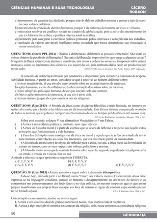CIÊNCIAS HUMANAS E SUAS TECNOLOGIAS 
a) instrumento de garantia da cidadania, porque através dela os cidadãos passam a pensar e agir de acor-do 
56 
CÍCERO 
ROBSON 
GEOGRAFIA 
com valores coletivos. 
b) mecanismo de criação de direitos humanos, porque é da natureza do homem ser ético e virtuoso. 
c) meio para resolver os conflitos sociais no cenário da globalização, pois a partir do entendimento do 
que é efetivamente a ética, a política internacional se realiza. 
d) parâmetro para assegurar o exercício político primando pelos interesses e ação privada dos cidadãos. 
e) aceitação de valores universais implícitos numa sociedade que busca dimensionar sua vinculação à 
outras sociedades. 
QUESTÃO 08. (Enem PPL 2012) - Quanto à deliberação, deliberam as pessoas sobre tudo? São todas as 
coisas objetos de possíveis deliberações? Ou será a deliberação impossível no que tange a algumas coisas? 
Ninguém delibera sobre coisas eternas e imutáveis, tais como a ordem do universo; tampouco sobre coisas 
mutáveis, como os fenômenos dos solstícios e o nascer do sol, pois nenhuma delas pode ser produzida por 
nossa ação. ARISTÓTELES. Ética a Nicômaco. São Paulo: Edipro, 2007. (adaptado). 
O conceito de deliberação tratado por Aristóteles é importante para entender a dimensão da respon-sabilidade 
humana. A partir do texto, considera-se que é possível ao homem deliberar sobre: 
a) coisas imagináveis, já que ele não tem controle sobre os acontecimentos da natureza. 
b) ações humanas, ciente da influência e da determinação dos astros sobre as mesmas. 
c) fatos atingíveis pela ação humana, desde que estejam sob seu controle. 
d) fatos e ações mutáveis da natureza, já que ele é parte dela. 
e) coisas eternas, já que ele é por essência um ser religioso. 
QUESTÃO 09. (Upe 2013) - A história da ética, como disciplina filosófica, é mais limitada, no tempo e no 
material tratado, que a história das ideias morais da humanidade. Esta última história compreende o estudo 
de todas as normas que regulam o comportamento humano desde os tempos pré-históricos até nossos dias. 
VITA, Luís Washington. Introdução à filosofia, 1964, p. 143. 
Sobre esse assunto, coloque V nas afirmativas Verdadeiras e F nas Falsas. 
(___) A ética é uma ciência prática e, portanto, sem rigor teórico. 
(___) A ética ou filosofia moral é a parte da estética que se ocupa da reflexão a respeito das noções e dos 
princípios que fundamentam a vida humana. 
(___) Uma das definições mais corriqueiras da ética ou moral é aquela que se refere ao estudo da ativi-dade 
humana com relação aos seus fins imediatos, que é a realização plena da humanidade. 
(___) A história da moral serve de objeto de reflexão para a ética, ou seja, a ética parte da diversidade de 
morais no tempo, com os seus respectivos valores, princípios e normas. 
(___) A filosofia moral se ocupa da conduta humana sob o aspecto, segundo o qual pode ser julgada certa 
ou errada, virtuosa ou viciosa, boa ou má. 
Assinale a alternativa que apresenta a sequência CORRETA. 
a) F, F, F, V, V b) F, F, V, V, V 
c) V, F, F, V, V d) V, V, F, F, F e) F, V, F, F, V 
QUESTÃO 10. (Upe 2013) - Atente ao texto a seguir sobre a dimensão ético-política: 
Fala-se hoje, em toda parte e no Brasil, numa “crise” dos valores morais. O sentimento dessa crise 
expressa-se na linguagem cotidiana, quando se lamenta o desaparecimento do dever-ser, do decoro e da 
compostura nos comportamentos dos indivíduos e na vida política, ao mesmo tempo em que os que assim 
julgam manifestam sua própria desorientação em face de normas e regras de conduta cujo sentido parece 
ter se tornado opaco. CHAUÍ, Marilena. Ética. 1994, p. 345. 
Com relação a esse assunto, analise os itens a seguir: 
I. A ética é um sistema ideal de grande nobreza na teoria, mas inaproveitável na prática. 
II. A ética é algo inteligível somente no contexto da religião, pois, nesse contexto, a consciência religiosa 
 