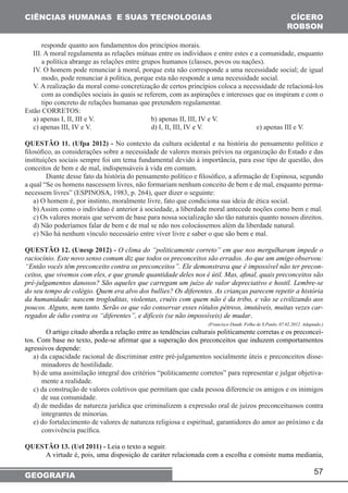 57 
CIÊNCIAS HUMANAS E SUAS TECNOLOGIAS 
GEOGRAFIA 
CÍCERO 
ROBSON 
responde quanto aos fundamentos dos princípios morais. 
III. A moral regulamenta as relações mútuas entre os indivíduos e entre estes e a comunidade, enquanto 
a política abrange as relações entre grupos humanos (classes, povos ou nações). 
IV. O homem pode renunciar à moral, porque esta não corresponde a uma necessidade social; de igual 
modo, pode renunciar à política, porque esta não responde a uma necessidade social. 
V. A realização da moral como concretização de certos princípios coloca a necessidade de relacioná-los 
com as condições sociais às quais se referem, com as aspirações e interesses que os inspiram e com o 
tipo concreto de relações humanas que pretendem regulamentar. 
Estão CORRETOS: 
a) apenas I, II, III e V. b) apenas II, III, IV e V. 
c) apenas III, IV e V. d) I, II, III, IV e V. e) apenas III e V. 
QUESTÃO 11. (Ufpa 2012) - No contexto da cultura ocidental e na história do pensamento político e 
filosófico, as considerações sobre a necessidade de valores morais prévios na organização do Estado e das 
instituições sociais sempre foi um tema fundamental devido à importância, para esse tipo de questão, dos 
conceitos de bem e de mal, indispensáveis à vida em comum. 
Diante desse fato da história do pensamento político e filosófico, a afirmação de Espinosa, segundo 
a qual “Se os homens nascessem livres, não formariam nenhum conceito de bem e de mal, enquanto perma-necessem 
livres” (ESPINOSA, 1983, p. 264), quer dizer o seguinte: 
a) O homem é, por instinto, moralmente livre, fato que condiciona sua ideia de ética social. 
b) Assim como o indivíduo é anterior à sociedade, a liberdade moral antecede noções como bem e mal. 
c) Os valores morais que servem de base para nossa socialização são tão naturais quanto nossos direitos. 
d) Não poderíamos falar de bem e de mal se não nos colocássemos além da liberdade natural. 
e) Não há nenhum vínculo necessário entre viver livre e saber o que são bem e mal. 
QUESTÃO 12. (Unesp 2012) - O clima do “politicamente correto” em que nos mergulharam impede o 
raciocínio. Este novo senso comum diz que todos os preconceitos são errados. Ao que um amigo observou: 
“Então vocês têm preconceito contra os preconceitos”. Ele demonstrava que é impossível não ter precon-ceitos, 
que vivemos com eles, e que grande quantidade deles nos é útil. Mas, afinal, quais preconceitos são 
pré-julgamentos danosos? São aqueles que carregam um juízo de valor depreciativo e hostil. Lembre-se 
do seu tempo de colégio. Quem era alvo dos bullies? Os diferentes. As crianças parecem repetir a história 
da humanidade: nascem trogloditas, violentas, cruéis com quem não é da tribo, e vão se civilizando aos 
poucos. Alguns, nem tanto. Serão os que vão conservar esses rótulos pétreos, imutáveis, muitas vezes car-regados 
de ódio contra os “diferentes”, e difíceis (se não impossíveis) de mudar. 
(Francisco Daudt. Folha de S.Paulo, 07.02.2012. Adaptado.) 
O artigo citado aborda a relação entre as tendências culturais politicamente corretas e os preconcei-tos. 
Com base no texto, pode-se afirmar que a superação dos preconceitos que induzem comportamentos 
agressivos depende: 
a) da capacidade racional de discriminar entre pré-julgamentos socialmente úteis e preconceitos disse-minadores 
de hostilidade. 
b) de uma assimilação integral dos critérios “politicamente corretos” para representar e julgar objetiva-mente 
a realidade. 
c) da construção de valores coletivos que permitam que cada pessoa diferencie os amigos e os inimigos 
de sua comunidade. 
d) de medidas de natureza jurídica que criminalizem a expressão oral de juízos preconceituosos contra 
integrantes de minorias. 
e) do fortalecimento de valores de natureza religiosa e espiritual, garantidores do amor ao próximo e da 
convivência pacífica. 
QUESTÃO 13. (Uel 2011) - Leia o texto a seguir. 
A virtude é, pois, uma disposição de caráter relacionada com a escolha e consiste numa mediania, 
 