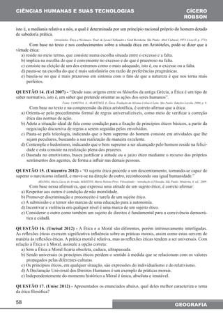 CIÊNCIAS HUMANAS E SUAS TECNOLOGIAS 
isto é, a mediania relativa a nós, a qual é determinada por um princípio racional próprio do homem dotado 
de sabedoria prática. 
virtude ética: 
a) reside no meio termo, que consiste numa escolha situada entre o excesso e a falta. 
b) implica na escolha do que é conveniente no excesso e do que é prazeroso na falta. 
c) consiste na eleição de um dos extremos como o mais adequado, isto é, ou o excesso ou a falta. 
d) pauta-se na escolha do que é mais satisfatório em razão de preferências pragmáticas. 
e) baseia-se no que é mais prazeroso em sintonia com o fato de que a natureza é que nos torna mais 
58 
CÍCERO 
ROBSON 
(Aristóteles. Ética a Nicômaco. Trad. de Leonel Vallandro e Gerd Bornheim. São Paulo: Abril Cultural, 1973. Livro II, p. 273.) 
Com base no texto e nos conhecimentos sobre a situada ética em Aristóteles, pode-se dizer que a 
GEOGRAFIA 
perfeitos. 
QUESTÃO 14. (Uel 2007) - “Desde suas origens entre os filósofos da antiga Grécia, a Ética é um tipo de 
saber normativo, isto é, um saber que pretende orientar as ações dos seres humanos”. 
Fonte: CORTINA, A.; MARTÍNEZ, E. Ética. Tradução de Silvana Cobucci Leite. São Paulo: Edições Loyola, 2000, p. 9. 
Com base no texto e na compreensão da ética aristotélica, é correto afirmar que a ética: 
a) Orienta-se pelo procedimento formal de regras universalizáveis, como meio de verificar a correção 
ética das normas de ação. 
b) Adota a situação ideal de fala como condição para a fixação de princípios éticos básicos, a partir da 
negociação discursiva de regras a serem seguidas pelos envolvidos. 
c) Pauta-se pela teleologia, indicando que o bem supremo do homem consiste em atividades que lhe 
sejam peculiares, buscando a sua realização de maneira excelente. 
d) Contempla o hedonismo, indicando que o bem supremo a ser alcançado pelo homem reside na felici-dade 
e esta consiste na realização plena dos prazeres. 
e) Baseada no emotivismo, busca justificar a atitude ou o juízo ético mediante o recurso dos próprios 
sentimentos dos agentes, de forma a influir nas demais pessoas. 
QUESTÃO 15. (Unicentro 2012) - “O sujeito ético procede a um descentramento, tornando-se capaz de 
superar o narcisismo infantil, e move-se na direção do outro, reconhecendo sua igual humanidade.” 
ARANHA, Maria Lúcia de Arruda; MARTINS, Maria Helena Pires. Filosofando – introdução à Filosofia. São Paulo: Moderna, 4. ed., 2009. 
Com base nessa afirmativa, que expressa uma atitude de um sujeito ético, é correto afirmar: 
a) Respeitar aos outros é condição de não moralidade. 
b) Promover discriminação e preconceito é tarefa de um sujeito ético. 
c) A submissão e o temor são marcas de uma educação para a autonomia. 
d) Incentivar a violência em qualquer nível é uma marca de um sujeito ético. 
e) Considerar o outro como também um sujeito de direitos é fundamental para a convivência democrá-tica 
e cidadã. 
QUESTÃO 16. (Uncisal 2012) - A Ética e a Moral são diferentes, porém intrinsecamente interligadas. 
As reflexões éticas exercem significativa influência sobre as práticas morais, assim como estas servem de 
matéria às reflexões éticas. A prática moral é relativa, mas as reflexões éticas tendem a ser universais. Com 
relação à Ética e à Moral, assinale a opção correta: 
a) Sem a Ética a Moral ficaria obsoleta, caduca, ultrapassada. 
b) Sendo universais os princípios éticos perdem o sentido à medida que se relacionam com os valores 
propagados pelas diferentes culturas. 
c) Os princípios éticos, em qualquer situação, são expressões do individualismo e do relativismo. 
d) A Declaração Universal dos Direitos Humanos é um exemplo de práticas morais. 
e) Independentemente do momento histórico a Moral é única, absoluta e imutável. 
QUESTÃO 17. (Unisc 2012) - Apresentados os enunciados abaixo, qual deles melhor caracteriza o tema 
da ética filosófica? 
 