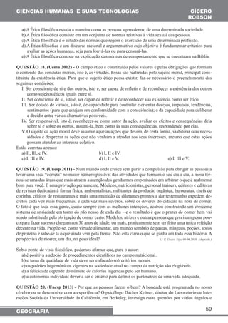 59 
CIÊNCIAS HUMANAS E SUAS TECNOLOGIAS 
GEOGRAFIA 
CÍCERO 
ROBSON 
a) A Ética filosófica estuda a maneira como as pessoas agem dentro de uma determinada sociedade. 
b) A Ética filosófica consiste em um conjunto de normas relativas à vida sexual das pessoas. 
c) A Ética filosófica é o estudo das normas que regem o exercício de uma determinada profissão. 
d) A Ética filosófica é um discurso racional e argumentativo cujo objetivo é fundamentar critérios para 
avaliar as ações humanas, seja para louvá-las ou para censurá-las. 
e) A Ética filosófica consiste na explicação das normas de comportamento que se encontram na Bíblia. 
QUESTÃO 18. (Uema 2012) - O campo ético é constituído pelos valores e pelas obrigações que formam 
o conteúdo das condutas morais, isto é, as virtudes. Essas são realizadas pelo sujeito moral, principal cons-tituinte 
da existência ética. Para que o sujeito ético possa existir, faz-se necessário o preenchimento das 
seguintes condições: 
I. Ser consciente de si e dos outros, isto é, ser capaz de refletir e de reconhecer a existência dos outros 
como sujeitos éticos iguais entre si. 
II. Ser consciente de si, isto é, ser capaz de refletir e de reconhecer sua existência como ser ético. 
III. Ser dotado de virtude, isto é, de capacidade para controlar e orientar desejos, impulsos, tendências, 
sentimentos (para que estejam em conformidade com a consciência); e da capacidade para deliberar 
e decidir entre várias alternativas possíveis. 
IV. Ser responsável, isto é, reconhecer-se como autor da ação, avaliar os efeitos e consequências dela 
sobre si e sobre os outros, assumi-la, bem como às suas consequências, respondendo por elas. 
V. O sujeito da ação moral deve assumir aquelas ações que devem, de certa forma, viabilizar suas neces-sidades 
e desprezar as ações que não venham a atender aos seus interesses, mesmo que estas ações 
possam atender ao interesse coletivo. 
Estão corretas apenas: 
a) II, III, e IV. b) I, II e IV. 
c) I, III e IV. d) I, II e V. e) I, III e V. 
QUESTÃO 19. (Unesp 2011) - Num mundo onde cresce sem parar a compulsão para obrigar as pessoas a 
levar uma vida “correta” no maior número possível das atividades que formam o seu dia a dia, a mesa tor-nou- 
se uma das áreas que mais atraem a atenção dos gendarmes empenhados em arbitrar o que é realmente 
bom para você. É uma provação permanente. Médicos, nutricionistas, personal trainers, editores e editoras 
de revistas dedicadas à forma física, ambientalistas, militantes da produção orgânica, burocratas, chefs de 
cozinha, críticos de restaurantes e mais uma multidão de diletantes prontos a dar testemunho expedem de-cretos 
cada vez mais frequentes, e cada vez mais severos, sobre os deveres do cidadão na hora de comer. 
O fato é que toda essa gente, quase sempre com as melhores intenções, acabou construindo um crescente 
sistema de ansiedade em torno do pão nosso de cada dia – e o resultado é que o prazer de comer bem vai 
sendo substituído pela obrigação de comer certo. Modelos, atrizes e outras pessoas que precisam pesar pou-co 
para fazer sucesso chegam aos 30 anos de idade, ou mais, praticamente sem ter feito uma única refeição 
decente na vida. Propõe-se, como virtude alimentar, um mundo sombrio de pastas, mingaus, poções, soros 
de proteína e sabe-se lá o que ainda vem pela frente. Não está claro o que se ganha em toda essa história. A 
perspectiva de morrer, um dia, no peso ideal? (J. R. Guzzo. Veja, 09.06.2010. Adaptado.) 
Sob o ponto de vista filosófico, podemos afirmar que, para o autor: 
a) é positiva a adoção de procedimentos científicos no campo nutricional. 
b) o tema da qualidade de vida deve ser enfocado sob critérios morais. 
c) os padrões hegemônicos vigentes na sociedade atual no campo da nutrição são elogiáveis. 
d) a felicidade depende do número de calorias ingeridas pelo ser humano. 
e) a autonomia individual deveria ser o critério para definir os parâmetros de uma vida adequada. 
QUESTÃO 20. (Unesp 2013) - Por que as pessoas fazem o bem? A bondade está programada no nosso 
cérebro ou se desenvolve com a experiência? O psicólogo Dacher Keltner, diretor do Laboratório de Inte-rações 
Sociais da Universidade da Califórnia, em Berkeley, investiga essas questões por vários ângulos e 
 