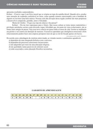CIÊNCIAS HUMANAS E SUAS TECNOLOGIAS 
apresenta resultados surpreendentes. 
Keltner – O nervo vago é um feixe neural que se origina no topo da espinha dorsal. Quando ativo, produz 
uma sensação de expansão confortável no tórax, como quando estamos emocionados com a bondade de 
alguém ou ouvimos uma bela música. Pessoas com alta ativação dessa região cerebral são mais propensas 
a desenvolver compaixão, gratidão, amor e felicidade. 
privilegie satisfações sociais como diversão, toque, felicidade que, do ponto de vista evolucionário, são as 
fontes mais antigas de prazer. Vejo essa nova ciência em quase todas as áreas da vida. Ensina-se meditação 
em prisões e em centros de detenção de menores. Executivos aprendem que inteligência emocional e bom 
relacionamento podem fazer uma empresa prosperar mais do que se ela for focada apenas em lucros. 
De acordo com a abordagem do cientista entrevistado, as virtudes morais e sentimentos agradáveis: 
a) dependem de uma integração holística com o universo. 
b) dependem de processos emocionais inconscientes. 
c) são adquiridos por meio de uma educação religiosa. 
d) são qualidades inatas passíveis de estímulo social. 
e) estão associados a uma educação filosófica racionalista. 
60 
CÍCERO 
ROBSON 
Mente & Cérebro – O que esse tipo de ciência o faz pensar? 
Keltner – Ela me traz esperanças para o futuro. Que nossa cultura se torne menos materialista e 
(www.mentecerebro.com.br. Adaptado.) 
GEOGRAFIA 
GABARITO DE APRENDIZAGEM 
01 02 03 04 05 06 07 08 09 10 11 12 13 14 15 16 17 18 19 20 
C D D A D B A E D A A C E A D C E D 
 