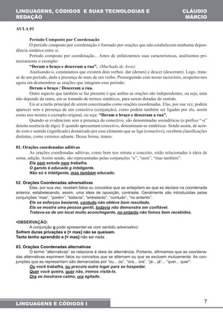 7 
LINGUAGENS, CÓDIGOS E SUAS TECNOLOGIAS E 
REDAÇÃO 
LINGUAGENS E CÓDIGOS I 
CLÁUDIO 
MÁRCIO 
AULA 01 
Período Composto por Coordenação 
O período composto por coordenação é formado por orações que não estabelecem nenhuma depen-dência 
sintática entre si. 
Período composto por coordenação... Antes de enfatizarmos suas características, analisemos pri-meiramente 
o exemplo: 
“Deram o braço e desceram a rua”. (Machado de Assis) 
Analisando-o, constatamos que existem dois verbos: dar (deram) e descer (desceram). Logo, trata-se 
de um período, dada a presença de mais de um verbo. Prosseguindo com nosso raciocínio, ocupemo-nos 
agora em desmembrar as orações que integram esse período: 
Deram o braço / Desceram a rua. 
Outro aspecto que também se faz presente é que ambas as orações são independentes, ou seja, uma 
não depende da outra, em se tratando de termos sintáticos, para serem dotadas de sentido. 
Eis aí a razão principal de serem conceituadas como orações coordenadas. Elas, por sua vez, podem 
aparecer sem a presença de um conectivo (conjunção), como podem também ser ligadas por ele, assim 
como nos mostra o exemplo original, ou seja: “Deram o braço e desceram a rua”. 
Quando se evidenciam sem a presença do conectivo, são denominadas assindéticas (o prefixo “-a” 
denota ausência de algo). E quando apresentam conectivo, denominam-se sindéticas. Sendo assim, de acor-do 
com o sentido (significado) demarcado por esse elemento que as liga (conectivo), recebem classificações 
distintas, como veremos adiante. Dessa forma, temos: 
01. Orações coordenadas aditivas 
As orações coordenadas aditivas, como bem nos retrata o conceito, estão relacionadas à ideia de 
soma, adição. Assim sendo, são representadas pelas conjunções “e”, “nem”, “mas também”: 
Ela nem estuda nem trabalha. 
O garoto é educado e inteligente. 
Não só é inteligente, mas também educado. 
02. Orações Coordenadas adversativas 
Elas, por sua vez, revelam fatos ou conceitos que se antepõem ao que se declara na coordenada 
anterior, estabelecendo, assim, uma ideia de oposição, contraste. Geralmente são introduzidas pelas 
conjunções “mas”, “porém”, “todavia”, “entretanto”, “contudo”, “no entanto”: 
Ele se esforçou bastante, contudo não obteve bom resultado. 
Ela se mostra uma pessoa gentil, todavia não demonstra ser confiável. 
Tratava-se de um local muito aconchegante, no entanto não fomos bem recebidos. 
•OBSERVAÇÃO: 
A conjunção e pode apresentar-se com sentido adversativo: 
Sofrem duras privações e [= mas] não se queixam. 
Tanto tenho aprendido e [= mas] não sei nada. 
03. Orações Coordenadas alternativas 
O termo “alternativas” se relaciona à ideia de alternância. Portanto, afirmamos que as coordena-das 
alternativas exprimem fatos ou conceitos que se alternam ou que se excluem mutuamente. As con-junções 
que as representam são demarcadas por “ou... ou”, “ora... ora”, “já... já”... “quer... quer”: 
Ou você trabalha, ou procure outro lugar para se hospedar. 
Quer você queira, quer não, iremos visitá-lo. 
Ora se mostrava calmo, ora agitado. 
 