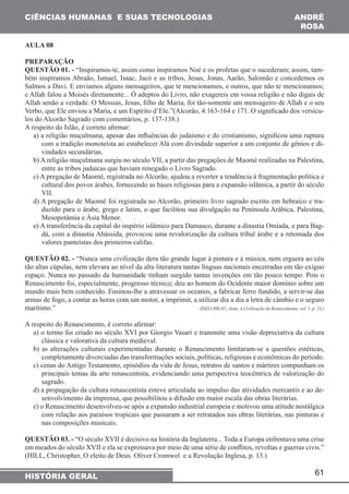61 
CIÊNCIAS HUMANAS E SUAS TECNOLOGIAS 
HISTÓRIA GERAL 
ANDRÉ 
ROSA 
AULA 08 
PREPARAÇÃO 
QUESTÃO 01. - “Inspiramos-te, assim como inspiramos Noé e os profetas que o sucederam; assim, tam-bém 
inspiramos Abraão, Ismael, Isaac, Jacó e as tribos, Jesus, Jonas, Aarão, Salomão e concedemos os 
Salmos a Davi. E enviamos alguns mensageiros, que te mencionamos, e outros, que não te mencionamos; 
e Allah falou a Moisés diretamente... Ó adeptos do Livro, não exagereis em vossa religião e não digais de 
Allah senão a verdade. O Messias, Jesus, filho de Maria, foi tão-somente um mensageiro de Allah e o seu 
Verbo, que Ele enviou a Maria, e um Espírito d’Ele.”(Alcorão, 4:163-164 e 171. O significado dos versícu-los 
do Alcorão Sagrado com comentários, p. 137-138.) 
A respeito do Islão, é correto afirmar: 
a) a religião muçulmana, apesar das influências do judaísmo e do cristianismo, significou uma ruptura 
com a tradição monoteísta ao estabelecer Alá com divindade superior a um conjunto de gênios e di-vindades 
secundárias. 
b) A religião muçulmana surgiu no século VII, a partir das pregações de Maomé realizadas na Palestina, 
entre as tribos judaicas que haviam renegado o Livro Sagrado. 
c) A pregação de Maomé, registrada no Alcorão, ajudou a reverter a tendência à fragmentação política e 
cultural dos povos árabes, fornecendo as bases religiosas para a expansão islâmica, a partir do século 
VII. 
d) A pregação de Maomé foi registrada no Alcorão, primeiro livro sagrado escrito em hebraico e tra-duzido 
para o árabe, grego e latim, o que facilitou sua divulgação na Península Arábica, Palestina, 
Mesopotâmia e Ásia Menor. 
e) A transferência da capital do império islâmico para Damasco, durante a dinastia Omíada, e para Bag-dá, 
com a dinastia Abássida, provocou uma revalorização da cultura tribal árabe e a retomada dos 
valores panteístas dos primeiros califas. 
QUESTÃO 02. - “Nunca uma civilização dera tão grande lugar à pintura e à música, nem erguera ao céu 
tão altas cúpulas, nem elevara ao nível da alta literatura tantas línguas nacionais encerradas em tão exíguo 
espaço. Nunca no passado da humanidade tinham surgido tantas invenções em tão pouco tempo. Pois o 
Renascimento foi, especialmente, progresso técnico; deu ao homem do Ocidente maior domínio sobre um 
mundo mais bem conhecido. Ensinou-lhe a atravessar os oceanos, a fabricar ferro fundido, a servir-se das 
armas de fogo, a contar as horas com um motor, a imprimir, a utilizar dia a dia a letra de câmbio e o seguro 
marítimo.” (DELUMEAU, Jean. A Civilização do Renascimento, vol. 1, p. 23.) 
A respeito do Renascimento, é correto afirmar: 
a) o termo foi criado no século XVI por Giorgio Vasari e transmite uma visão depreciativa da cultura 
clássica e valorativa da cultura medieval. 
b) as alterações culturais experimentadas durante o Renascimento limitaram-se a questões estéticas, 
completamente divorciadas das transformações sociais, políticas, religiosas e econômicas do período. 
c) cenas do Antigo Testamento, episódios da vida de Jesus, retratos de santos e mártires compunham os 
principais temas da arte renascentista, evidenciando uma perspectiva teocêntrica de valorização do 
sagrado. 
d) a propagação da cultura renascentista esteve articulada ao impulso das atividades mercantis e ao de-senvolvimento 
da imprensa, que possibilitou a difusão em maior escala das obras literárias. 
e) o Renascimento desenvolveu-se após a expansão industrial europeia e motivou uma atitude nostálgica 
com relação aos paraísos tropicais que passaram a ser retratados nas obras literárias, nas pinturas e 
nas composições musicais. 
QUESTÃO 03. - “O século XVII é decisivo na história da Inglaterra... Toda a Europa enfrentava uma crise 
em meados do século XVII e ela se expressava por meio de uma série de conflitos, revoltas e guerras civis.” 
(HILL, Christopher, O eleito de Deus. Oliver Cromwel e a Revolução Inglesa, p. 13.) 
 