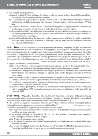 CIÊNCIAS HUMANAS E SUAS TECNOLOGIAS 
A esse respeito, é correto afirmar: 
a) durante o século XVII, a Inglaterra foi a única região que passou ao largo das turbulências político- 
-sociais que sacudiram as monarquias europeias. 
b) a “Declaração de Direitos” (Bill of Rights), elaborada em 1689, estabeleceu a monarquia absolutista 
na Inglaterra, condição fundamental para o poderio britânico, que se verificaria nos séculos XVIII e 
XIX. 
c) A chamada Revolução Gloriosa de 1688 consolidou a emergência dos grupos radicais, denominados 
niveladores e cavadores, em detrimento do poder da aristocracia senhorial inglesa. 
d) O resultado final da Revolução Inglesa foi a adoção de um pacto político e religioso entre a burguesia 
e a nobreza proprietária de terras, que garantiu o reconhecimento da supremacia papal sobre os as-suntos 
62 
ANDRÉ 
RO6A 
HISTÓRIA GERAL 
religiosos da monarquia. 
e) Após a chamada Revolução Puritana, que resultou na execução do rei Carlos I, e da Revolução Glo-riosa, 
que levou à deposição de Jaime II, a monarquia teve seu poder limitado, tendo que cumprir as 
leis votadas pelo Parlamento. 
QUESTÃO 04. - “Hitler considerava que a propaganda sempre deveria ser popular, dirigida às massas, de-senvolvida 
de modo a levar em conta um nível de compreensão dos mais baixos. ‘As grandes massas’, dizia 
ele, ‘têm uma capacidade de recepção muito limitada, uma inteligência modesta, uma memória fraca’. Por 
isso mesmo, a propaganda deveria restringir-se a pouquíssimos pontos, repetidos incessantemente... Tudo 
interessa no jogo da propaganda: mentiras, calúnias; para mentir, que seja grande a mentira, pois assim sen-do, 
‘nem passará pela cabeça das pessoas ser possível arquitetar uma tão profunda falsificação da verdade.” 
(LENHARO, Alcir, Nazismo, “o triunfo da vontade”, 6a ed., São Paulo, Ática, 1998, p. 47-48.) 
A respeito do nazismo, é correto afirmar: 
a) não pode ser definido como um regime totalitário, uma vez que a aceitação de sua doutrina foi conse-guida 
pelo convencimento das massas populares, através de uma intensa propaganda. 
b) utilizou-se da propaganda para construir uma imagem grandiosa da Alemanha, para louvar seu líder 
Adolph Hitler e para estimular a perseguição a grupos considerados perigosos, traidores e inferiores 
à raça ariana. 
c) os grandes espetáculos eram espontaneamente organizados pelas massas e contavam com uma diver-sidade 
de símbolos e bandeiras representando a pluralidade étnica característica da Alemanha. 
d) a celebração procurava interferir na educação da juventude alemã, uma vez que as escolas consegui-ram 
manter-se a salvo das influências nazistas. 
e) apesar da intensa propaganda, o número de parlamentares eleitos pelo partido nazista manteve-se 
estável na década de 1930, formando uma ruidosa minoria que só chegaria ao poder pelo golpe de 
Estado de 1933. 
QUESTÃO 05. - “O pesadelo do conflito olho no olho entre palestinos e israelenses pôde ser medido, na 
semana passada, pelas crianças engolidas no turbilhão da violência. Na segunda feira, Iman Hijo, um bebê 
de quatro meses, morreu após um morteiro israelense atingir sua casa em Gaza. (...) 
No dia seguinte, dois garotos judeus Kobi Mendel e Yosef Isham, ambos de 14 anos, foram apedrejados e 
esfaqueados nos arredores de um assentamento na Cisjordânia.” (www.veja.com.br – 16/5/2001.) 
O conflito a que se refere o fragmento de texto acima tem sua origem: 
a) na invasão do Kuwait, em 1990, pelos exércitos iraquianos de Saddan Hussein que destruiu o precário 
equilíbrio territorial na região. 
b) nos acordos assinados em Camp David – E.U.A., em 1978, quando o Governo de Israel concordou 
com a entrega da península do Sinai ao Egito. 
c) na divisão religiosa entre xiitas e sunitas. 
d) na decisão da Organização das Nações Unidas em dividir o território palestino em dois Estados inde-pendentes 
em 1947. 
e) no acordo firmado pela extinta Liga das Nações, após Primeira Guerra Mundial, que decidiu criar um 
Estado Nacional Palestino em terras que pertenciam historicamente aos judeus. 
 