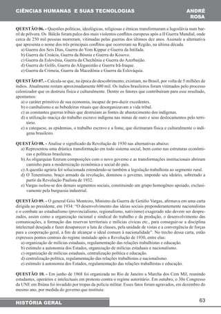63 
CIÊNCIAS HUMANAS E SUAS TECNOLOGIAS 
HISTÓRIA GERAL 
ANDRÉ 
RO6A 
QUESTÃO 06. - Questões políticas, ideológicas, religiosas e étnicas transformaram a Iugoslávia num bar-ril 
de pólvora. Os Bálcãs foram palco dos mais violentos conflitos europeus após a II Guerra Mundial, onde 
cerca de 250 mil pessoas morreram, vitimadas pelas guerras dos últimos dez anos. Assinale a alternativa 
que apresenta o nome dos três principais conflitos que ocorreram na Região, na última década. 
a) Guerra dos Seis Dias, Guerra do Yom Kippur e Guerra da Intifada. 
b) Guerra da Croácia, Guerra da Bósnia e Guerra do Kosovo. 
c) Guerra da Eslovênia, Guerra da Chechênia e Guerra do Azerbaijão. 
d) Guerra do Golfo, Guerra do Afeganistão e Guerra Irã-Iraque. 
e) Guerra da Crimeia, Guerra da Macedônia e Guerra da Eslováquia. 
QUESTÃO 07. - Calcula-se que, na época do descobrimento, existiam, no Brasil, por volta de 5 milhões de 
índios. Atualmente restam aproximadamente 600 mil. Os índios brasileiros foram vitimados pelo processo 
colonizador que os destruiu física e culturalmente. Dentre os fatores que contribuíram para esse resultado, 
apontamos: 
a) o caráter primitivo de sua economia, incapaz de pro-duzir excedentes. 
b) o canibalismo e as bebedeiras rituais que desorganizavam a vida tribal. 
c) as constantes guerras tribais que destruíam as fontes de abastecimento dos indígenas. 
d) a utilização maciça do trabalho escravo indígena nas minas de ouro e seus deslocamentos pelo terri-tório. 
e) a catequese, as epidemias, o trabalho escravo e a fome, que dizimaram física e culturalmente o indí-gena 
brasileiro. 
QUESTÃO 08. - Analise o significado da Revolução de 1930 nas alternativas abaixo: 
a) Representou uma drástica transformação em todo sistema social, bem como nas estruturas econômi-cas 
e políticas brasileiras. 
b) As oligarquias fizeram composições com o novo governo e as transformações institucionais abriram 
caminho para a modernização econômica e social do país. 
c) A questão agrária foi solucionada estendendo-se também a legislação trabalhista ao segmento rural. 
d) O Tenentismo, braço armado da revolução, dominou o governo, impondo seu ideário, sobretudo a 
partir da Revolução Paulista de 1932. 
e) Vargas isolou-se dos demais segmentos sociais, constituindo um grupo homogêneo apoiado, exclusi-vamente 
pela burguesia industrial. 
QUESTÃO 09. - O general Góis Monteiro, Ministro da Guerra de Getúlio Vargas, afirmava em uma carta 
dirigida ao presidente, em 1934: “O desenvolvimento das ideias sociais preponderantemente nacionalistas 
e o combate ao estadualismo (provincialismo, regionalismo, nativismo) exagerado não devem ser despre-zados, 
assim como a organização racional e sindical do trabalho e da produção, o desenvolvimento das 
comunicações, a formação das reservas territoriais e milícias cívicas etc., para conseguir-se a disciplina 
intelectual desejada e fazer desaparecer a luta de classes, pela unidade de vistas e a convergência de forças 
para a cooperação geral, a fim de alcançar o ideal comum à nacionalidade”. No trecho dessa carta, estão 
expressos pontos centrais do regime instalado após a Revolução de 1930, entre elas: 
a) organização de milícias estaduais, regulamentação das relações trabalhistas e educação. 
b) estímulo a autonomia dos Estados, organização de milícias estaduais e nacionalismo. 
c) organização de milícias estaduais, centralização política e educação. 
d) centralização política, regulamentação das relações trabalhistas e nacionalismo. 
e) estímulo à autonomia dos Estados, regulamentação das relações trabalhistas e educação. 
QUESTÃO 10. - Em junho de 1968 foi organizada no Rio de Janeiro a Marcha dos Cem Mil, reunindo 
estudantes, operários e intelectuais em protesto contra o regime autoritário. Em outubro, o 30o Congresso 
da UNE em Ibiúna foi invadido por tropas da polícia militar. Esses fatos foram agravados, em dezembro do 
mesmo ano, por medida do governo que instituiu: 
 