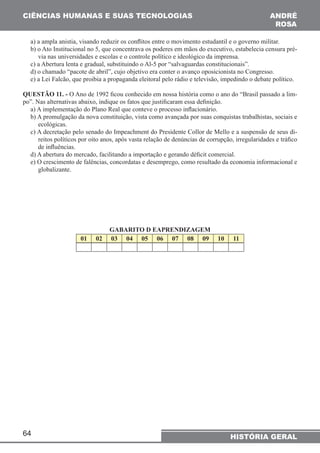 CIÊNCIAS HUMANAS E SUAS TECNOLOGIAS 
a) a ampla anistia, visando reduzir os conflitos entre o movimento estudantil e o governo militar. 
b) o Ato Institucional no 5, que concentrava os poderes em mãos do executivo, estabelecia censura pré-via 
c) a Abertura lenta e gradual, substituindo o Al-5 por “salvaguardas constitucionais”. 
d) o chamado “pacote de abril”, cujo objetivo era conter o avanço oposicionista no Congresso. 
e) a Lei Falcão, que proibia a propaganda eleitoral pelo rádio e televisão, impedindo o debate político. 
QUESTÃO 11. - O Ano de 1992 ficou conhecido em nossa história como o ano do “Brasil passado a lim-po”. 
Nas alternativas abaixo, indique os fatos que justificaram essa definição. 
a) A implementação do Plano Real que conteve o processo inflacionário. 
b) A promulgação da nova constituição, vista como avançada por suas conquistas trabalhistas, sociais e 
ecológicas. 
c) A decretação pelo senado do Impeachment do Presidente Collor de Mello e a suspensão de seus di-reitos 
de influências. 
d) A abertura do mercado, facilitando a importação e gerando déficit comercial. 
e) O crescimento de falências, concordatas e desemprego, como resultado da economia informacional e 
globalizante. 
64 
ANDRÉ 
RO6A 
nas universidades e escolas e o controle político e ideológico da imprensa. 
políticos por oito anos, após vasta relação de denúncias de corrupção, irregularidades e tráfico 
HISTÓRIA GERAL 
GABARITO D EAPRENDIZAGEM 
01 02 03 04 05 06 07 08 09 10 11 
 