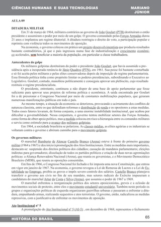 CIÊNCIAS HUMANAS E SUAS TECNOLOGIAS MARIANO 
JÚNIOR 
Em 31 de março de 1964, militares contrários ao governo de João Goulart (PTB) destituíram o então 
presidente e assumiram o poder por meio de um golpe. O governo comandado pelas Forças Armadas durou 
21 anos e implantou um regime ditatorial. A ditadura restringiu o direito do voto, a participação popular e 
reprimiu com violência todos os movimentos de oposição. 
Na economia, o governo colocou em prática um projeto desenvolvimentista que produziu resultados 
bastante contraditórios, já que o país ingressou numa fase de industrialização e crescimento econômi-co 
acelerados, sem beneficiar a maioria da população, em particular a classe trabalhadora. 
Antecedentes do golpe 
Os militares golpistas destituíram do poder o presidente João Goulart, que havia assumido a pre-sidência 
após a inesperada renúncia de Jânio Quadros (PTN), em 1961. Sua posse foi bastante conturbada 
e só foi aceita pelos militares e pelas elites conservadoras depois da imposição do regime parlamentarista. 
Essa fórmula política tinha como propósito limitar os poderes presidenciais, subordinando o Executivo ao 
Legislativo. Goulart, contudo, manobrou politicamente e conseguiu aprovar um plebiscito, cujo resultado 
restituiu o regime presidencialista. 
O presidente, entretanto, continuou a não dispor de uma base de apoio parlamentar que fosse 
suficiente para aprovar seus projetos de reforma política e econômica. A saída encontrada por Goulart 
foi a de pressionar o Congresso Nacional por meio de constantes mobilizações populares, que geraram 
numerosas manifestações públicas em todo o país. 
Ao mesmo tempo, a situação da economia se deteriorou, provocando o acirramento dos conflitos de 
natureza classista, entre os que defendiam reformas e distribuição de renda e os opositores a estas medidas. 
Todos esses fatores levaram, de forma conjunta, a uma enorme instabilidade institucional, que acabou por 
dificultar a governabilidade. Nessa conjuntura, o governo tentou mobilizar setores das Forças Armadas, 
como forma de obter apoio político, mas a medida colocou em risco a hierarquia entre os comandos militares 
e serviu como estímulo para o avanço dos militares golpistas. 
Em 1964, a sociedade brasileira se polarizou. As classes médias, as elites agrárias e os industriais se 
O marechal Humberto de Alencar Castello Branco (Arena) esteve à frente do primeiro governo 
militar (1964 a 1967) e deu início à promulgação dos Atos Institucionais. Entre as medidas mais importantes, 
destacam-se: suspensão dos direitos políticos dos cidadãos; cassação de mandatos parlamentares; eleições 
indiretas para governadores; dissolução de todos os partidos políticos e criação de duas novas agremiações 
políticas: a Aliança Renovadora Nacional (Arena), que reuniu os governistas, e o Movimento Democrático 
Brasileiro (MDB), que reuniu as oposições consentidas. 
Em fins de 1966, o Congresso Nacional foi fechado e foi imposta uma nova Constituição, que entrou 
em vigor em janeiro de 1967. Na economia, o governo revogou a Lei de Remessa de Lucros e a Lei de Es-tabilidade 
no Emprego, proibiu as greves e impôs severo controle dos salários. Castello Branco planejava 
transferir o governo aos civis no fim de seu mandato, mas setores radicais do Exército impuseram a 
candidatura do marechal Artur da Costa e Silva (Arena), que assumiu o poder de 1967 a 1969. 
O marechal enfrentou a reorganização política dos setores oposicionistas, greves e a eclosão de 
movimentos sociais de protesto, entre eles o movimento estudantil universitário. Também neste período os 
grupos e organizações políticas de esquerda organizaram guerrilhas urbanas e passaram a enfrentar a dita-dura, 
empunhando armas, realizando sequestros e atos terroristas. O governo, então, radicalizou as medidas 
A promulgação do Ato Institucional nº 5 (AI-5) , em dezembro de 1968, representou o fechamento 
65 
AULA 09 
DITADURA MILITAR 
voltaram contra o governo e abriram caminho para o movimento golpista. 
Os governos militares 
repressivas, com a justificativa de enfrentar os movimentos de oposição. 
Ato Institucional nº 5 
HISTÓRIA DO BRASIL 
 
