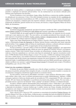 CIÊNCIAS HUMANAS E SUAS TECNOLOGIAS 
completo do sistema político e a implantação da ditadura. O AI-5 restringiu drasticamente a cidadania e 
permitiu a ampliação da repressão policial-militar. Um ato institucional era um decreto utilizado pelos 
militares para legitimarem suas decisões. 
saúde. Com seu afastamento da presidência em 1969, os militares das três armas formaram uma junta go-vernativa 
Grünewald, da Marinha; general Aurélio de Lira Tavares, do Exército; e major-brigadeiro Márcio de Souza 
Mello, da Aeronáutica. 
Médici e o "milagre econômico" 
sendo que a mais rigorosa era o AI-5 . Por esse motivo, seu mandato presidencial ficou marcado como o 
mais repressivo do período da ditadura. Exílios, prisões, torturas e desaparecimentos de cidadãos fizeram 
parte do cotidiano de violência repressiva imposta à sociedade. 
policial-militar. Com a censura, todas as formas de manifestações artísticas e culturais sofreram restrições. 
No fim do governo Médici, em 1974, as organizações de luta armada foram dizimadas. 
a fase áurea de desenvolvimento do país, obtido por meio da captação de enormes recursos e de financia-mentos 
rodovias e ferrovias expandiram-se e serviram como base de sustentação do vigoroso crescimento econô-mico. 
Em curto e médio prazos, esse modelo de desenvolvimento beneficiou a economia, mas, no longo prazo, o 
país acumulou uma dívida externa cujo pagamento (somente dos juros) bloqueou a capacidade de investi-mento 
66 
MARIANO 
JÚNIOR 
Na área econômica o novo presidente, Costa e Silva, flexibilizou a maioria das medidas impopula-res 
adotadas por seu antecessor. Costa e Silva não conseguiu terminar seu mandato devido a problemas de 
de emergência, composta pelos três ministros militares: almirante Augusto Hamann Rademaker 
Ao término do governo emergencial, que durou de agosto a outubro de 1969, o general Emílio Gar-rastazu 
Médici (Arena) foi escolhido pela Junta Militar para assumir a presidência da República. 
O general dispôs de um amplo aparato de repressão policial-militar e de inúmeras leis de exceção, 
Siglas como Dops (Departamento de Ordem Política e Social) e Doi-Codi (Destacamento de Ope-rações 
e Informações-Centro de Operações de Defesa Interna) ficaram conhecidas pela brutal repressão 
Na área econômica, o governo colheu os frutos do chamado "milagre econômico", que representou 
externos. Todos esses recursos foram investidos em infraestrutura: estradas, portos, hidrelétricas, 
O PIB (Produto Interno Bruto) chegou a crescer 12% ao ano, e milhões de empregos foram gerados. 
do Estado. A estabilidade política e econômica obtida no governo Médici permitiu que o próprio pre-sidente 
escolhesse seu sucessor: o general Ernesto Geisel (Arena) foi designado para ocupar a Presidência 
HISTÓRIA DO BRASIL 
da República, que o fez de 1974 a 1979. 
Geisel: da crise econômica à distensão 
O término do governo Médici coincidiu com o fim do milagre econômico. O aumento vertiginoso 
dos preços do petróleo, principal fonte energética do país, a recessão da economia mundial e a escassez de 
investimentos estrangeiros interferiram negativamente na economia interna. 
Na área política, Geisel previu dificuldades crescentes e custos políticos altíssimos para a corpo-ração 
militar e para o país, caso os militares permanecessem no poder indefinidamente. Ademais, o MDB 
conseguiu expressiva vitória nas eleições gerais de novembro de 1974, conquistando 59% dos votos para o 
Senado, 48% da Câmara dos Deputados e as prefeituras da maioria das grandes cidades. Por essa razão, o 
presidente iniciou o processo de distensão "lenta e gradual" em direção à abertura e à redemocratização. 
Na época, militares radicais (denominados pelos historiadores como a "linha-dura"), que controla-vam 
o sistema repressivo, ofereceram resistência à política de liberalização, com tentativas de golpe para 
a deposição do presidente. É preciso lembrar que o conflito interno nas Forças Armadas, decorrente de 
divergências com relação à condução do Estado brasileiro, esteve presente desde a tomada do poder pelos 
militares até o fim da ditadura. 
Entre o fim de 1975 e início de 1976, ocorreram os assassinatos do jornalista Vladimir Herzog e do 
operário Manoel Fiel Filho, em São Paulo, evidências para a sociedade das ações da máquina de repressão. 
Pelos homicídios, os militares linha-dura foram desmoralizados, acelerando a necessidade de abertura po-lítica 
e redemocratização. 
 