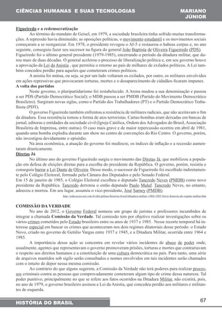 67 
CIÊNCIAS HUMANAS E SUAS TECNOLOGIAS 
HISTÓRIA DO BRASIL 
MARIANO 
JÚNIOR 
Figueiredo e a redemocratização 
Ao término do mandato de Geisel, em 1979, a sociedade brasileira tinha sofrido muitas transforma-ções. 
A repressão havia diminuído; as oposições políticas, o movimento estudantil e os movimentos sociais 
começaram a se reorganizar. Em 1978, o presidente revogou o AI-5 e restaurou o habeas corpus e, no ano 
seguinte, conseguiu fazer seu sucessor na figura do general João Baptista de Oliveira Figueiredo (PDS). 
Figueiredo foi o último general presidente (1979-1985), encerrando o período da ditadura militar, que du-rou 
mais de duas décadas. O general acelerou o processo de liberalização política e, em seu governo houve 
a aprovação da Lei da Anistia , que permitiu o retorno ao país de milhares de exilados políticos. A Lei tam-bém 
concedeu perdão para aqueles que cometeram crimes políticos. 
A anistia foi mútua, ou seja, se por um lado voltaram os exilados, por outro, os militares envolvidos 
em ações repressivas que provocaram torturas, mortes e o desaparecimento de cidadãos ficaram impunes. 
A volta dos partidos 
Neste governo, o pluripartidarismo foi restabelecido. A Arena mudou a sua denominação e passou 
a ser PDS (Partido Democrático Social); o MDB passou a ser PMDB (Partido do Movimento Democrático 
Brasileiro). Surgiram novas siglas, como o Partido dos Trabalhadores (PT) e o Partido Democrático Traba-lhista 
(PDT). 
O governo Figueiredo também enfrentou a resistência de militares radicais, que não aceitavam o fim 
da ditadura. Essa resistência tomou a forma de atos terroristas. Cartas-bombas eram deixadas em bancas de 
jornal, editoras e entidades da sociedade civil (Igreja Católica, Ordem dos Advogados do Brasil, Associação 
Brasileira de Imprensa, entre outras). O caso mais grave e de maior repercussão ocorreu em abril de 1981, 
quando uma bomba explodiu durante um show no centro de convenções do Rio Centro. O governo, porém, 
não investigou devidamente o episódio. 
Na área econômica, a atuação do governo foi medíocre, os índices de inflação e a recessão aumen-taram 
drasticamente. 
Diretas Já 
No último ano do governo Figueiredo surgiu o movimento das Diretas Já, que mobilizou a popula-ção 
em defesa de eleições diretas para a escolha do presidente da República. O governo, porém, resistiu e 
conseguiu barrar a Lei Dante de Oliveira. Desse modo, o sucessor de Figueiredo foi escolhido indiretamen-te 
pelo Colégio Eleitoral, formado pela Câmara dos Deputados e pelo Senado Federal. 
Em 15 de janeiro de 1985, o Colégio Eleitoral escolheu o deputado Tancredo Neves (PMDB) como novo 
presidente da República. Tancredo derrotou o então deputado Paulo Maluf. Tancredo Neves, no entanto, 
adoeceu e morreu. Em seu lugar, assumiu o vice-presidente, José Sarney (PMDB). 
http://educacao.uol.com.br/disciplinas/historia-brasil/ditadura-militar-1964-1985-breve-historia-do-regime-militar.htm 
COMISSÃO DA VERDADE 
No ano de 2012, o Governo Federal nomeou um grupo de juristas e professores incumbidos de 
integrar a chamada Comissão da Verdade. Tal comissão tem por objetivo realizar investigações sobre os 
vários crimes cometidos pelo Estado brasileiro entre os anos de 1937 e 1985. Nesse recorte temporal há in-teresse 
especial em buscar os crimes que aconteceram nos dois regimes ditatoriais desse período: o Estado 
Novo, criado no governo de Getúlio Vargas entre 1937 e 1945, e a Ditadura Militar, ocorrida entre 1964 e 
1985. 
A importância dessa ação se concentra em revelar vários incidentes de abuso de poder onde, 
usualmente, agentes que representavam o governo promoveram prisões, torturas e mortes que contrariavam 
o respeito aos direitos humanos e a constituição de uma cultura democrática no país. Para tanto, uma série 
de arquivos mantidos sob sigilo serão consultados e nomes envolvidos em tais incidentes serão chamados 
com o intuito de depor nessa mesma comissão. 
Ao contrário do que alguns sugerem, a Comissão da Verdade não terá poderes para realizar proces-sos 
criminais contra as pessoas que comprovadamente cometeram algum tipo de crime dessa natureza. Tal 
poder punitivo, principalmente no que se refere aos fatos ocorridos na Ditadura Militar, não existirá, pois, 
no ano de 1979, o governo brasileiro assinou a Lei da Anistia, que concedeu perdão aos militares e militan-tes 
de esquerda. 
 