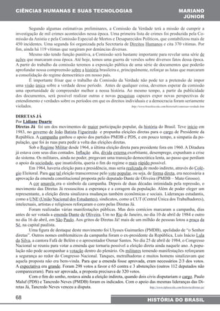 CIÊNCIAS HUMANAS E SUAS TECNOLOGIAS MARIANO 
investigação de mil crimes acontecidos nessa época. Uma primeira lista de crimes foi produzida pela Co-missão 
450 incidentes. Uma segunda foi organizada pela Secretaria de Direitos Humanos e cita 370 vítimas. Por 
fim, ainda há 119 vítimas que surgiram por denúncias diversas. 
ações que marcaram essa época. Até hoje, temos uma guerra de versões sobre diversos fatos dessa época. 
A partir do trabalho da comissão teremos a exposição pública de uma série de documentos que poderão 
aprofundar nossa compreensão sobre a história brasileira e, principalmente, reforçar as lutas que marcaram 
a consolidação do regime democrático em nosso país. 
uma visão única sobre a verdade desse período. Antes de qualquer coisa, devemos esperar da comissão 
uma oportunidade de compreender melhor a nossa história. Ao mesmo tempo, a partir da publicidade 
dos documentos, será possível realizar outras e novas pesquisas capazes expor novas perspectivas de 
entendimento e verdades sobre os períodos em que os direitos individuais e a democracia foram seriamente 
violados. http://www.brasilescola.com/historiab/comissao-verdade.htm 
DIRETAS JÁ 
Por Lidiane Duarte 
Diretas Já foi um dos movimentos de maior participação popular, da história do Brasil. Teve início em 
1983, no governo de João Batista Figueiredo e propunha eleições diretas para o cargo de Presidente da 
República. A campanha ganhou o apoio dos partidos PMDB e PDS, e em pouco tempo, a simpatia da po-pulação, 
já estava com seus dias contados. Inflação alta, dívida externa exorbitante, desemprego, expunham a crise 
do sistema. Os militares, ainda no poder, pregavam uma transição democrática lenta, ao passo que perdiam 
o apoio da sociedade, que insatisfeita, queria o fim do regime o mais rápido possível. 
aprovação da emenda constitucional proposta pelo deputado Dante de Oliveira (PMDB – Mato Grosso). 
movimento das Diretas Já ressuscitou a esperança e a coragem da população. Além de poder eleger um 
representante, a eleição direta sinalizava mudanças também econômicas e sociais. Lideranças estudantis, 
como a UNE (União Nacional dos Estudantes), sindicatos, como a CUT (Central Única dos Trabalhadores), 
intelectuais, artistas e religiosos reforçaram o coro pelas Diretas Já. 
antes de ser votada a emenda Dante de Oliveira. Um no Rio de Janeiro, no dia 10 de abril de 1984 e outro 
no dia 16 de abril, em São Paulo. Aos gritos de Diretas Já! mais de um milhão de pessoas lotou a praça da 
Sé, na capital paulista. 
diretas”. Outros nomes emblemáticos da campanha foram o ex-presidente da República, Luís Inácio Lula 
da Silva, a cantora Fafá de Belém e o apresentador Osmar Santos. No dia 25 de abril de 1984, o Congresso 
Nacional se reuniu para votar a emenda que tornaria possível a eleição direta ainda naquele ano. A popu-lação 
a segurança ao redor do Congresso Nacional. Tanques, metralhadoras e muitos homens sinalizavam que 
aquela proposta não era bem-vinda. Para que a emenda fosse aprovada, eram necessários 2/3 dos votos. 
A expectativa era grande. Foram 298 votos a favor e 65 contra e 3 abstenções (outros 112 deputados não 
compareceram). Para ser aprovada, a proposta precisava de 320 votos. 
Maluf (PDS) e Tancredo Neves (PMDB) foram os indicados. Com o apoio das mesmas lideranças das Di-retas 
68 
JÚNIOR 
Segundo algumas estimativas preliminares, a Comissão da Verdade terá a missão de cumprir a 
da Anistia e pela Comissão Especial de Mortos e Desaparecidos Políticos, que contabilizou mais de 
Mesmo não tendo função punitiva, a Comissão será bastante importante para revelar uma série de 
É importante frisar que o trabalho da Comissão da Verdade não pode ter a pretensão de impor 
que foi às ruas para pedir a volta das eleições diretas. 
Sob o Regime Militar desde 1964, a última eleição direta para presidente fora em 1960. A Ditadura 
Em 1984, haveria eleição para a presidência, mas seria realizada de modo indireto, através do Colé-gio 
Eleitoral. Para que tal eleição transcorresse pelo voto popular, ou seja, de forma direta, era necessária a 
A cor amarela era o símbolo da campanha. Depois de duas décadas intimidada pela repressão, o 
Foram realizadas várias manifestações públicas. Mas dois comícios marcaram a campanha, dias 
Uma figura de destaque deste movimento foi Ulysses Guimarães (PMDB), apelidado de “o Senhor 
não pode acompanhar a votação dentro do plenário. Os militares temendo manifestações reforçaram 
Com o fim do sonho, restava ainda a eleição indireta, quando dois civis disputariam o cargo. Paulo 
Já, Tancredo Neves venceu a disputa. http://www.infoescola.com/historia/diretas-ja/ 
HISTÓRIA DO BRASIL 
 