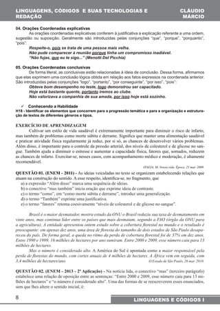 LINGUAGENS, CÓDIGOS E SUAS TECNOLOGIAS E 
REDAÇÃO 
8 
CLÁUDIO 
MÁRCIO 
LINGUAGENS E CÓDIGOS I 
04. Orações Coordenadas explicativas 
As orações coordenadas explicativas conferem à justificativa a explicação referente a uma ordem, 
sugestão ou suposição. Geralmente são introduzidas pelas conjunções “que”, “porque”, “porquanto”, 
“pois”: 
Respeite-o, pois se trata de uma pessoa mais velha. 
Não pude comparecer à reunião porque tinha um compromisso inadiável. 
“Não fujas, que eu te sigo...” (Menotti Del Picchia) 
05. Orações Coordenadas conclusivas 
De forma literal, as conclusivas estão relacionadas à ideia de conclusão. Dessa forma, afirmamos 
que elas exprimem uma conclusão lógica obtida em relação aos fatos expressos na coordenada anterior. 
São introduzidas pelas conjunções “logo”, “portanto”, “por conseguinte”, “por isso”, “pois”: 
Obteve bom desempenho no teste, logo demonstrou ser capacitado. 
Hoje está bastante quente, portanto iremos ao clube. 
Não valorizava a companhia de sua amada, por isso hoje está sozinho. 
 Conhecendo a Habilidade 
H18 - Identificar os elementos que concorrem para a progressão temática e para a organização e estrutura-ção 
de textos de diferentes gêneros e tipos. 
EXERCÍCIO DE APRENDIZAGEM 
Cultivar um estilo de vida saudável é extremamente importante para diminuir o risco de infarto, 
mas também de problemas como morte súbita e derrame. Significa que manter uma alimentação saudável 
e praticar atividade física regularmente já reduz, por si só, as chances de desenvolver vários problemas. 
Além disso, é importante para o controle da pressão arterial, dos níveis de colesterol e de glicose no san-gue. 
Também ajuda a diminuir o estresse e aumentar a capacidade física, fatores que, somados, reduzem 
as chances de infarto. Exercitar-se, nesses casos, com acompanhamento médico e moderação, é altamente 
recomendável. 
ATALIA, M. Nossa vida. Época. 23 mar. 2009. 
QUESTÃO 01. (ENEM - 2011) - As ideias veiculadas no texto se organizam estabelecendo relações que 
atuam na construção do sentido. A esse respeito, identifica-se, no fragmento, que 
a) a expressão “Além disso” marca uma sequência de ideias. 
b) o conectivo “mas também” inicia oração que exprime ideia de contraste. 
c) o termo “como”, em “como morte súbita e derrame”, introduz uma generalização. 
d) o termo “Também” exprime uma justificativa. 
e) o termo “fatores” retoma coesivamente “níveis de colesterol e de glicose no sangue”. 
Brasil é o maior desmatador, mostra estudo da ONU o Brasil reduziu sua taxa de desmatamento em 
vinte anos, mas continua líder entre os países que mais desmatam, segundo a FAO (órgão da ONU para 
a agricultura). A entidade apresentou ontem estudo sobre a cobertura florestal no mundo e o resultado é 
preocupante: em apenas dez anos, uma área de floresta do tamanho de dois estados de São Paulo desapa-receu 
do país. De forma geral, a queda no ritmo da perda de cobertura florestal foi de 37% em dez anos. 
Entre 1990 e 1999, 16 milhões de hectares por ano sumiram. Entre 2000 e 2009, esse número caiu para 13 
milhões de hectares. 
Mas o número é considerado alto. A América do Sul é apontada como a maior responsável pela 
perda de florestas do mundo, com cortes anuais de 4 milhões de hectares. A África vem em seguida, com 
3,4 milhões de hectares/ano. O Estado de São Paulo, 26 mar. 2010. 
QUESTÃO 02. (ENEM - 2013 - 2ª Aplicação) - Na notícia lida, o conectivo “mas” (terceiro parágrafo) 
estabelece uma relação de oposição entre as sentenças: “Entre 2000 e 2009, esse número caiu para 13 mi-lhões 
de hectares” e “o número é considerado alto”. Uma das formas de se reescreverem esses enunciados, 
sem que lhes altere o sentido inicial, é: 
 