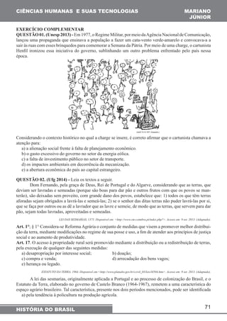 CIÊNCIAS HUMANAS E SUAS TECNOLOGIAS MARIANO 
JÚNIOR 
EXERCÍCIO COMPLEMENTAR 
QUESTÃO 01. (Unesp 2013) - Em 1977, o Regime Militar, por meio da Agência Nacional de Comunicação, 
lançou uma propaganda que ensinava a população a fazer um cata-vento verde-amarelo e convocava-a a 
sair às ruas com esses brinquedos para comemorar a Semana da Pátria. Por meio de uma charge, o cartunista 
Henfil ironizou essa iniciativa do governo, sublinhando um outro problema enfrentado pelo país nessa 
época. 
Considerando o contexto histórico no qual a charge se insere, é correto afirmar que o cartunista chamava a 
atenção para: 
a) a alienação social frente à falta de planejamento econômico. 
b) o gasto excessivo do governo no setor da energia eólica. 
c) a falta de investimento público no setor de transporte. 
d) os impactos ambientais em decorrência da mecanização. 
e) a abertura econômica do país ao capital estrangeiro. 
QUESTÃO 02. (Ufg 2014) - Leia os textos a seguir. 
Dom Fernando, pela graça de Deus, Rei de Portugal e do Algarve, considerando que as terras, que 
deviam ser lavradas e semeadas (porque são boas para dar pão e outros frutos com que os povos se man-terão), 
são deixadas sem proveito, com grande dano dos povos, estabelece que: 1) todos os que têm terras 
aforadas sejam obrigados a lavrá-las e semeá-las; 2) se o senhor das ditas terras não puder lavrá-las por si, 
que se faça por outros ou as dê a lavrador que as lavre e semeie, de modo que as terras, que servem para dar 
pão, sejam todas lavradas, aproveitadas e semeadas. 
LEI DAS SESMARIAS, 1375. Disponível em: <http://www.cm-coimbra.pt/index.php?>. Acesso em: 9 set. 2013. (Adaptado). 
Art. 1°; § 1° Considera-se Reforma Agrária o conjunto de medidas que visem a promover melhor distribui-ção 
da terra, mediante modificações no regime de sua posse e uso, a fim de atender aos princípios de justiça 
social e ao aumento de produtividade. 
Art. 17. O acesso à propriedade rural será promovido mediante a distribuição ou a redistribuição de terras, 
pela execução de qualquer das seguintes medidas: 
a) desapropriação por interesse social; b) doação; 
c) compra e venda; d) arrecadação dos bens vagos; 
e) herança ou legado. 
ESTATUTO DA TERRA, 1964. Disponível em:<http://www.planalto.gov.br/ccivil_03/leis/l4504.htm>. Acesso em: 9 set. 2013. (Adaptado). 
A lei das sesmarias, originalmente aplicada a Portugal e ao processo de colonização do Brasil, e o 
Estatuto da Terra, elaborado no governo de Castelo Branco (1964-1967), remetem a uma característica do 
espaço agrário brasileiro. Tal característica, presente nos dois períodos mencionados, pode ser identificada 
a) pela tendência à policultura na produção agrícola. 
71 
HISTÓRIA DO BRASIL 
 