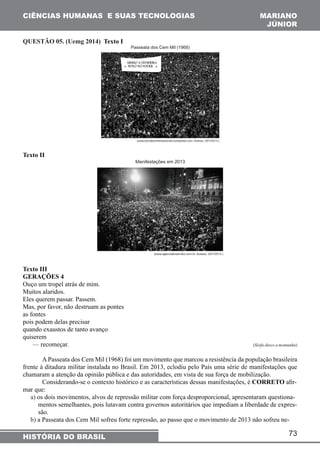 CIÊNCIAS HUMANAS E SUAS TECNOLOGIAS MARIANO 
JÚNIOR 
— recomeçar. (Sísifo desce a montanha) 
A Passeata dos Cem Mil (1968) foi um movimento que marcou a resistência da população brasileira 
frente à ditadura militar instalada no Brasil. Em 2013, eclodiu pelo País uma série de manifestações que 
chamaram a atenção da opinião pública e das autoridades, em vista de sua força de mobilização. 
Considerando-se o contexto histórico e as características dessas manifestações, é CORRETO afir-mar 
que: 
a) os dois movimentos, alvos de repressão militar com força desproporcional, apresentaram questiona-mentos 
semelhantes, pois lutavam contra governos autoritários que impediam a liberdade de expres-são. 
b) a Passeata dos Cem Mil sofreu forte repressão, ao passo que o movimento de 2013 não sofreu ne- 
73 
QUESTÃO 05. (Uemg 2014) Texto I 
Texto II 
Texto III 
GERAÇÕES 4 
Ouço um tropel atrás de mim. 
Muitos alaridos. 
Eles querem passar. Passem. 
Mas, por favor, não destruam as pontes 
as fontes 
pois podem delas precisar 
quando exaustos de tanto avanço 
quiserem 
HISTÓRIA DO BRASIL 
 