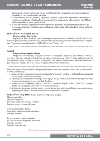 CIÊNCIAS HUMANAS E SUAS TECNOLOGIAS MARIANO 
nhuma, pois a primeira aconteceu em um período ditatorial, e a segunda ocorreu em um período 
democrático, com manifestações pacíficas. 
c) as manifestações de 2013, em meio a protestos violentos, desejavam a derrubada da presidente da 
república, considerada culpada pelos problemas do País, ao passo que a Passeata dos Cem Mil rei-vindicava 
74 
JÚNIOR 
HISTÓRIA DO BRASIL 
mudanças nas regras eleitorais. 
d) os dois movimentos, surgidos em contextos políticos diferentes, tiveram grande participação de 
jovens, principalmente estudantes, que acreditavam poder mudar o País através de grande mobiliza-ção 
popular. 
QUESTÃO 06. (Uern 2013) Texto I 
Propaganda na Era Vargas 
O programa “Hora do Brasil” era irradiado por todas as emissoras de rádio do Brasil entre 19 e 20 
horas. O aproveitamento sistemático desse programa foi determinado pelo DIP, Departamento de Impren-sa 
e Propaganda, um órgão criado em 1939 pelo governo Vargas. (...) 
(Campos, Flávio de. A escrita da história. Volume único. Ensino médio. Flávio Campos; Regina Claro. 2ª Ed. São Paulo: Escala Educacional, 2009. p. 553.) 
Texto II 
Propaganda no Regime Militar 
O apelo ao consumo era o “milagre econômico” alcançando a população. Enceradeiras, ventilado-res, 
ferros elétricos, geladeiras, batedeiras, torradeiras, aspiradores de pó etc. A julgar pela enxurrada de 
eletrodomésticos que invadia as casas da classe média e os sonhos de consumo da sociedade brasileira, o 
país não deixava nada a dever aos ricos e invejados primos norte-americanos. 
(Campos, Flávio de. A escrita da história. Volume único. Ensino médio. Flávio Campos, Regina Claro 2ª Ed. São Paulo: Escala Educacional, 2009. p. 678.) 
Com base no papel desempenhado pela propaganda nos momentos expressos nos textos e nos dias atuais, 
é correto afirmar que: 
a) tendo em vista a clara distinção entre “propaganda” e “notícia”, justifica-se a liberdade da propaganda 
em ser sempre fictícia ou metafórica. 
b) a propaganda, independente do tempo ou do espaço em que é utilizada, mantém sua integridade e seu 
compromisso inalienável com a verdade dos fatos. 
c) tanto no período da Ditadura Vargas (1937-1945), quanto no Regime Militar (1964-1985), a propa-ganda, 
por sua ligação com a arte, foi poupada da censura. 
d) ao longo do tempo e da história, muitas vezes de acordo com interesses políticos e/ou pessoais, a pro-paganda 
pode ser (e é) utilizada como meio de manipulação ideológica. 
QUESTÃO 07. (Ufg 2013) - Leia o trecho da composição a seguir. 
Mas se você achar 
Que eu tô derrotado 
Saiba que ainda estão rolando os dados 
Porque o tempo, o tempo não para. 
A tua piscina tá cheia de ratos 
Tuas ideias não correspondem aos fatos 
O tempo não para 
Eu vejo o futuro repetir o passado 
Eu vejo um museu de grandes novidades 
O tempo não para 
Não para, não, não para. 
CAZUZA. O tempo não para. Álbum O tempo não para. Gravadora Universal Music Brasil, 1989. Faixa 6. (Adaptado). 
 