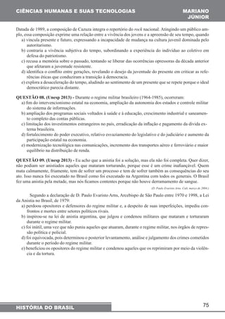 CIÊNCIAS HUMANAS E SUAS TECNOLOGIAS MARIANO 
JÚNIOR 
Datada de 1989, a composição de Cazuza integra o repertório do rock nacional. Atingindo um público am-plo, 
essa composição exprime uma relação entre a vivência dos jovens e a apreensão de seu tempo, quando 
a) vincula presente e futuro, expressando a incapacidade de mudança na cultura juvenil dominada pelo 
autoritarismo. 
b) contraria a vivência subjetiva do tempo, subordinando a experiência do indivíduo ao coletivo em 
defesa do patriotismo. 
c) recusa a memória sobre o passado, tentando se liberar das ocorrências opressoras da década anterior 
que afetaram a juventude resistente. 
d) identifica o conflito entre gerações, revelando o desejo da juventude do presente em criticar as refe-rências 
e) explora a desaceleração do tempo, aludindo ao sentimento de um presente que se repete porque o ideal 
democrático parecia distante. 
QUESTÃO 08. (Unesp 2013) - Durante o regime militar brasileiro (1964-1985), ocorreram: 
a) fim do intervencionismo estatal na economia, ampliação da autonomia dos estados e controle militar 
do sistema de informações. 
b) ampliação dos programas sociais voltados à saúde e à educação, crescimento industrial e saneamen-to 
c) limitação dos investimentos estrangeiros no país, erradicação da inflação e pagamento da dívida ex-terna 
d) fortalecimento do poder executivo, relativo esvaziamento do legislativo e do judiciário e aumento da 
participação estatal na economia. 
e) modernização tecnológica nas comunicações, incremento dos transportes aéreo e ferroviário e maior 
equilíbrio na distribuição de renda. 
QUESTÃO 09. (Unesp 2013) - Eu acho que a anistia foi a solução, mas ela não foi completa. Quer dizer, 
não podiam ser anistiados aqueles que mataram torturando, porque esse é um crime inafiançável. Quem 
mata calmamente, friamente, tem de sofrer um processo e tem de sofrer também as consequências do seu 
ato. Isso nunca foi executado no Brasil como foi executado na Argentina com todos os generais. O Brasil 
fez uma anistia pela metade, mas nós ficamos contentes porque não houve derramamento de sangue. 
75 
éticas que conduziram a transição à democracia. 
completo das contas públicas. 
brasileira. 
HISTÓRIA DO BRASIL 
(D. Paulo Evaristo Arns. Cult, março de 2004.) 
Segundo a declaração de D. Paulo Evaristo Arns, Arcebispo de São Paulo entre 1970 e 1998, a Lei 
da Anistia no Brasil, de 1979: 
a) perdoou opositores e defensores do regime militar e, a despeito de suas imperfeições, impediu con-frontos 
e mortes entre setores políticos rivais. 
b) inspirou-se na lei de anistia argentina, que julgou e condenou militares que mataram e torturaram 
durante o regime militar. 
c) foi inútil, uma vez que não puniu aqueles que atuaram, durante o regime militar, nos órgãos de repres-são 
política e policial. 
d) foi equivocada, pois determinou o posterior levantamento, análise e julgamento dos crimes cometidos 
durante o período do regime militar. 
e) beneficiou os opositores do regime militar e condenou aqueles que os reprimiram por meio da violên-cia 
e da tortura. 
 