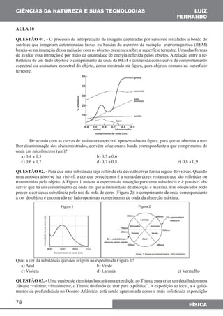 CIÊNCIAS DA NATUREZA E SUAS TECNOLOGIAS 
AULA 10 
QUESTÃO 01. - O processo de interpretação de imagens capturadas por sensores instalados a bordo de 
satélites que imageiam determinadas faixas ou bandas do espectro de radiação eletromagnética (REM) 
baseia-se na interação dessa radiação com os objetos presentes sobre a superfície terrestre. Uma das formas 
de avaliar essa interação é por meio da quantidade de energia refletida pelos objetos. A relação entre a re-fletância 
espectral ou assinatura espectral do objeto, como mostrado na figura, para objetos comuns na superfície 
terrestre. 
onda em micrômetros (μm)? 
a) 0,4 a 0,5 b) 0,5 a 0,6 
c) 0,6 a 0,7 d) 0,7 a 0,8 e) 0,8 a 0,9 
QUESTÃO 02. - Para que uma substância seja colorida ela deve absorver luz na região do visível. Quando 
uma amostra absorve luz visível, a cor que percebemos é a soma das cores restantes que são refletidas ou 
transmitidas pelo objeto. A Figura 1 mostra o espectro de absorção para uma substância e é possível ob-servar 
prever a cor dessa substância pelo uso da roda de cores (Figura 2): o comprimento de onda correspondente 
à cor do objeto é encontrado no lado oposto ao comprimento de onda da absorção máxima. 
Qual a cor da substância que deu origem ao espectro da Figura 1? 
a) Azul b) Verde 
c) Violeta d) Laranja e) Vermelho 
QUESTÃO 03. - Uma equipe de cientistas lançará uma expedição ao Titanic para criar um detalhado mapa 
3D que “vai tirar, virtualmente, o Titanic do fundo do mar para o público”. A expedição ao local, a 4 quilô-metros 
78 
LUIZ 
FERNANDO 
de um dado objeto e o comprimento de onda da REM é conhecida como curva de comportamento 
De acordo com as curvas de assinatura espectral apresentadas na figura, para que se obtenha a me-lhor 
discriminação dos alvos mostrados, convém selecionar a banda correspondente a que comprimento de 
que há um comprimento de onda em que a intensidade de absorção é máxima. Um observador pode 
de profundidade no Oceano Atlântico, está sendo apresentada como a mais sofisticada expendição 
FÍSICA 
 