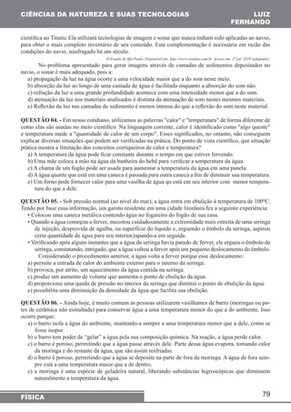79 
CIÊNCIAS DA NATUREZA E SUAS TECNOLOGIAS 
FÍSICA 
LUIZ 
FERNANDO 
cientifica ao Titanic Ela utilizará tecnologias de imagem e sonar que nunca tinham sido aplicadas ao navio, 
para obter o mais completo inventário de seu conteúdo. Esta complementação é necessária em razão das 
condições do navio, naufragado há um século. 
O Estado de São Paulo. Disponível em: http://www.estadao.com.br. Acesso em: 27 jul. 2010 (adaptado). 
No problema apresentado para gerar imagens através de camadas de sedimentos depositados no 
navio, o sonar é mais adequado, pois a: 
a) propagação da luz na água ocorre a uma velocidade maior que a do som neste meio. 
b) absorção da luz ao longo de uma camada de água é facilitada enquanto a absorção do som não. 
c) refração da luz a uma grande profundidade acontece com uma intensidade menor que a do som. 
d) atenuação da luz nos materiais analisados é distinta da atenuação de som nestes mesmos materiais. 
e) Reflexão da luz nas camadas de sedimento é menos intensa do que a reflexão do som neste material. 
QUESTÃO 04. - Em nosso cotidiano, utilizamos as palavras "calor" e "temperatura" de forma diferente de 
como elas são usadas no meio científico. Na linguagem corrente, calor é identificado como "algo quente" 
e temperatura mede a "quantidade de calor de um corpo". Esses significados, no entanto, não conseguem 
explicar diversas situações que podem ser verificadas na prática. Do ponto de vista científico, que situação 
prática mostra a limitação dos conceitos corriqueiros de calor e temperatura? 
a) A temperatura da água pode ficar constante durante o tempo em que estiver fervendo. 
b) Uma mãe coloca a mão na água da banheira do bebê para verificar a temperatura da água. 
c) A chama de um fogão pode ser usada para aumentar a temperatura da água em uma panela. 
d) A água quante que está em uma caneca é passada para outra caneca a fim de diminuir sua temperatura. 
e) Um forno pode fornecer calor para uma vasilha de água qu está em seu interior com menor tempera-tura 
do que a dele. 
QUESTÃO 05. - Sob pressão normal (ao nível do mar), a água entra em ebulição à temperatura de 100ºC. 
Tendo por base essa informação, um garoto residente em uma cidade litorânea fez a seguinte experiência: 
• Colocou uma caneca metálica contendo água no fogareiro do fogão de sua casa. 
• Quando a água começou a ferver, encostou cuidadosamente a extremidade mais estreita de uma seringa 
de injeção, desprovida de agulha, na superfície do liquido e, erguendo o êmbolo da seringa, aspirou 
certa quantidade de água para seu interior,tapando-a em seguida. 
• Verificando após alguns instantes que a água da seringa havia parado de ferver, ele ergueu o êmbolo da 
seringa, constatando, intrigado, que a água voltou a ferver após um pequeno deslocamento do êmbolo. 
Considerando o procedimento anterior, a água volta a ferver porque esse deslocamento: 
a) permite a entrada de calor do ambiente externo para o interno da seringa. 
b) provoca, por atrito, um aquecimento da água contida na seringa. 
c) produz um aumento de volume que aumenta o ponto de ebulição da água. 
d) proporciona uma queda de pressão no interior da seringa que diminui o ponto de ebulição da água. 
e) possibilita uma diminuição da densidade da água que facilita sua ebulição. 
QUESTÃO 06. - Ainda hoje, é muito comum as pessoas utilizarem vasilhames de barro (moringas ou po-tes 
de cerâmica não esmaltada) para conservar água a uma temperatura menor do que a do ambiente. Isso 
ocorre porque: 
a) o barro isola a água do ambiente, mantendo-a sempre a uma temperatura menor que a dele, como se 
fosse isopor. 
b) o barro tem poder de “gelar” a água pela sua composição química. Na reação, a água perde calor. 
c) o barro é poroso, permitindo que a água passe através dele. Parte dessa água evapora, tomando calor 
da moringa e do restante da água, que são assim resfriadas. 
d) o barro é poroso, permitindo que a água se deposite na parte de fora da moringa. A água de fora sem-pre 
está a uma temperatura maior que a de dentro. 
e) a moringa é uma espécie de geladeira natural, liberando substâncias higroscópicas que diminuem 
naturalmente a temperatura da água. 
 
