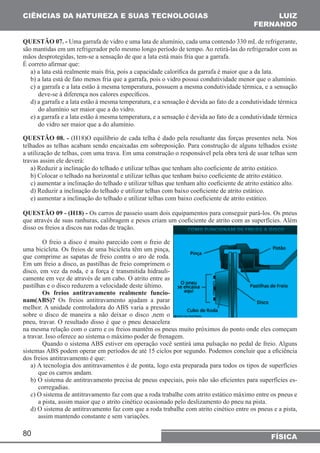 CIÊNCIAS DA NATUREZA E SUAS TECNOLOGIAS 
QUESTÃO 07. - Uma garrafa de vidro e uma lata de alumínio, cada uma contendo 330 mL de refrigerante, 
são mantidas em um refrigerador pelo mesmo longo período de tempo. Ao retirá-las do refrigerador com as 
mãos desprotegidas, tem-se a sensação de que a lata está mais fria que a garrafa. 
É correto afirmar que: 
a) a lata está realmente mais fria, pois a capacidade calorífica da garrafa é maior que a da lata. 
b) a lata está de fato menos fria que a garrafa, pois o vidro possui condutividade menor que o alumínio. 
c) a garrafa e a lata estão à mesma temperatura, possuem a mesma condutividade térmica, e a sensação 
deve-se à diferença nos calores específicos. 
d) a garrafa e a lata estão à mesma temperatura, e a sensação é devida ao fato de a condutividade térmica 
do alumínio ser maior que a do vidro. 
e) a garrafa e a lata estão à mesma temperatura, e a sensação é devida ao fato de a condutividade térmica 
do vidro ser maior que a do alumínio. 
QUESTÃO 08. - (H18)O equilíbrio de cada telha é dado pela resultante das forças presentes nela. Nos 
telhados as telhas acabam sendo encaixadas em sobreposição. Para construção de alguns telhados existe 
a utilização de telhas, com uma trava. Em uma construção o responsável pela obra terá de usar telhas sem 
travas assim ele deverá: 
a) Reduzir a inclinação do telhado e utilizar telhas que tenham alto coeficiente de atrito estático. 
b) Colocar o telhado na horizontal e utilizar telhas que tenham baixo coeficiente de atrito estático. 
c) aumentar a inclinação do telhado e utilizar telhas que tenham alto coeficiente de atrito estático alto. 
d) Reduzir a inclinação do telhado e utilizar telhas com baixo coeficiente de atrito estático. 
e) aumentar a inclinação do telhado e utilizar telhas com baixo coeficiente de atrito estático. 
QUESTÃO 09 - (H18) - Os carros de passeio usam dois equipamentos para conseguir pará-los. Os pneus 
que através de suas ranhuras, calibragem e pesos criam um coeficiente de atrito com as superfícies. Além 
disso os freios a discos nas rodas de tração. 
80 
LUIZ 
FERNANDO 
FÍSICA 
O freio a disco é muito parecido com o freio de 
uma bicicleta. Os freios de uma bicicleta têm um pinça, 
que comprime as sapatas de freio contra o aro de roda. 
Em um freio a disco, as pastilhas de freio comprimem o 
disco, em vez da roda, e a força é transmitida hidrauli-camente 
em vez de através de um cabo. O atrito entre as 
pastilhas e o disco reduzem a velocidade deste último. 
Os freios antitravamento realmente funcio-nam( 
ABS)? Os freios antitravamento ajudam a parar 
melhor. A unidade controladora do ABS varia a pressão 
sobre o disco de maneira a não deixar o disco ,nem o 
pneu, travar. O resultado disso é que o pneu desacelera 
na mesma relação com o carro e os freios mantêm os pneus muito próximos do ponto onde eles começam 
a travar. Isso oferece ao sistema o máximo poder de frenagem. 
Quando o sistema ABS estiver em operação você sentirá uma pulsação no pedal de freio. Alguns 
sistemas ABS podem operar em períodos de até 15 ciclos por segundo. Podemos concluir que a eficiência 
dos freios antitravamento é que: 
a) A tecnologia dos antitravamentos é de ponta, logo esta preparada para todos os tipos de superfícies 
que os carros andam. 
b) O sistema de antitravamento precisa de pneus especiais, pois não são eficientes para superfícies es-corregadias. 
c) O sistema de antitravamento faz com que a roda trabalhe com atrito estático máximo entre os pneus e 
a pista, assim maior que o atrito cinético ocasionado pelo deslizamento do pneu na pista. 
d) O sistema de antitravamento faz com que a roda trabalhe com atrito cinético entre os pneus e a pista, 
assim mantendo constante e sem variações. 
 