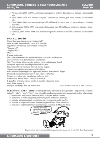 9 
LINGUAGENS, CÓDIGOS E SUAS TECNOLOGIAS E 
REDAÇÃO 
LINGUAGENS E CÓDIGOS I 
CLÁUDIO 
MÁRCIO 
a) Porque, entre 2000 e 2009, esse número caiu para 13 milhões de hectares, o número é considerado 
alto. 
b) Entre 2000 e 2009, esse número caiu para 13 milhões de hectares, por isso o número é considerado 
alto. 
c) Entre 2000 e 2009, esse número caiu para 13 milhões de hectares, uma vez que o número é conside-rado 
alto. 
d) Embora, entre 2000 e 2009, esse número tenha caído para 13 milhões de hectares, o número é consi-derado 
alto. 
e) Visto que, entre 2000 e 2009, esse número caiu para 13 milhões de hectares, o número é considerado 
alto. 
DIGA NÃO AO NÃO 
Quem disse que alguma coisa é impossível? 
Olhe ao redor. O mundo está cheio de coisas que, 
segundo os pessimistas, nunca teriam acontecido. 
“Impossível”. 
“Impraticável”. 
“Não”. 
E ainda assim, sim. 
Sim, Santos Dumont foi o primeiro homem a decolar a bordo de um 
avião, impulsionado por um motor aeronáutico. 
Sim, Visconde de Mauá, um dos maiores empreendedores do Brasil, 
inaugurou a primeira rodovia pavimentada do país. 
Sim, uma empresa brasileira também inovou no país. 
Abasteceu o primeiro voo comercial brasileiro. 
Foi a primeira empresa privada a produzir petróleo na Bacia de Campos. 
Desenvolveu um óleo combustível mais limpo, o OC Plus. 
O que é necessário para transformar o não em sim? 
Curiosidade. Mente aberta. Vontade de arriscar. 
E quando o problema parece insolúvel, quando o desafio é muito 
duro, dizer: vamos lá. 
Soluções de energia para um mundo real. Jornal da ABI. nº 336, dez. de 2008, (adaptado). 
QUESTÃO 03. (ENEM - 2009) - O texto publicitário apresenta a oposição entre ‘’impossível’’, ‘’impra-ticável’’, 
‘’não’’ e ‘’sim’’, ‘’sim’’. Essa oposição, usada como um recurso argumentativo, tem a função de: 
a) minimizar a importância da invenção do avião por Santos Dumont. 
b) mencionar os feitos de grandes empreendedores da história do Brasil. 
c) ressaltar a importância do pessimismo para promover transformações. 
d) associar os empreendimentos da empresa petrolífera a feitos históricos. 
e) ironizar os empreendimentos rodoviários de Visconde de Mauá no Brasil. 
Disponível em: http://clubedamafalda.blogspot.com.br. Acesso em: 21 set. 2011. (Foto: Reprodução) 
 
