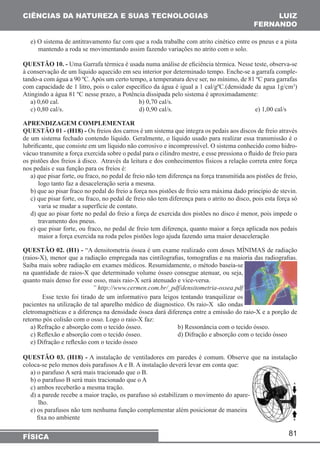 81 
CIÊNCIAS DA NATUREZA E SUAS TECNOLOGIAS 
FÍSICA 
LUIZ 
FERNANDO 
e) O sistema de antitravamento faz com que a roda trabalhe com atrito cinético entre os pneus e a pista 
mantendo a roda se movimentando assim fazendo variações no atrito com o solo. 
QUESTÃO 10. - Uma Garrafa térmica é usada numa análise de eficiência térmica. Nesse teste, observa-se 
à conservação de um liquido aquecido em seu interior por determinado tempo. Enche-se a garrafa comple-tando- 
a com água a 90 ºC. Após um certo tempo, a temperatura deve ser, no mínimo, de 81 ºC para garrafas 
com capacidade de 1 litro, pois o calor específico da água é igual a 1 cal/gºC.(densidade da agua 1g/cm3) 
Atingindo a água 81 ºC nesse prazo, a Potência dissipada pelo sistema é aproximadamente: 
a) 0,60 cal. b) 0,70 cal/s. 
c) 0,80 cal/s. d) 0,90 cal/s. e) 1,00 cal/s 
APRENDIZAGEM COMPLEMENTAR 
QUESTÃO 01 - (H18) - Os freios dos carros é um sistema que integra os pedais aos discos de freio através 
de um sistema fechado contendo líquido. Geralmente, o líquido usado para realizar essa transmissão é o 
lubrificante, que consiste em um líquido não corrosivo e incompressível. O sistema conhecido como hidro-vácuo 
transmite a força exercida sobre o pedal para o cilindro mestre, e esse pressiona o fluido de freio para 
os pistões dos freios à disco. Através da leitura e dos conhecimentos físicos a relação correta entre força 
nos pedais e sua função para os freios é: 
a) que pisar forte, ou fraco, no pedal de freio não tem diferença na força transmitida aos pistões de freio, 
logo tanto faz a desaceleração seria a mesma. 
b) que ao pisar fraco no pedal do freio a força nos pistões de freio sera máxima dado principio de stevin. 
c) que pisar forte, ou fraco, no pedal de freio não tem diferença para o atrito no disco, pois esta força só 
varia se mudar a superfície de contato. 
d) que ao pisar forte no pedal do freio a força de exercida dos pistões no disco é menor, pois impede o 
travamento dos pneus. 
e) que pisar forte, ou fraco, no pedal de freio tem diferença, quanto maior a força aplicada nos pedais 
maior a força exercida na roda pelos pistões logo ajuda fazendo uma maior desaceleração 
QUESTÃO 02. (H1) - “A densitometria óssea é um exame realizado com doses MÍNIMAS de radiação 
(raios-X), menor que a radiação empregada nas cintilografias, tomografias e na maioria das radiografias. 
Saiba mais sobre radiação em exames médicos. Resumidamente, o método baseia-se 
na quantidade de raios-X que determinado volume ósseo consegue atenuar, ou seja, 
quanto mais denso for esse osso, mais raio-X será atenuado e vice-versa. 
” http://www.cermen.com.br/_pdf/densitometria-ossea.pdf 
Esse texto foi tirado de um informativo para leigos tentando tranquilizar os 
pacientes na utilização de tal aparelho médico de diagnostico. Os raio-X são ondas 
eletromagnéticas e a diferença na densidade óssea dará diferença entre a emissão do raio-X e a porção de 
retorno pós colisão com o osso. Logo o raio-X faz: 
a) Refração e absorção com o tecido ósseo. b) Ressonância com o tecido ósseo. 
c) Reflexão e absorção com o tecido ósseo. d) Difração e absorção com o tecido ósseo 
e) Difração e reflexão com o tecido ósseo 
QUESTÃO 03. (H18) - A instalação de ventiladores em paredes é comum. Observe que na instalação 
coloca-se pelo menos dois parafusos A e B. A instalação deverá levar em conta que: 
a) o parafuso A será mais tracionado que o B. 
b) o parafuso B será mais tracionado que o A 
c) ambos receberão a mesma tração. 
d) a parede recebe a maior tração, os parafuso só estabilizam o movimento do apare-lho. 
e) os parafusos não tem nenhuma função complementar além posicionar de maneira 
fixa no ambiente 
 