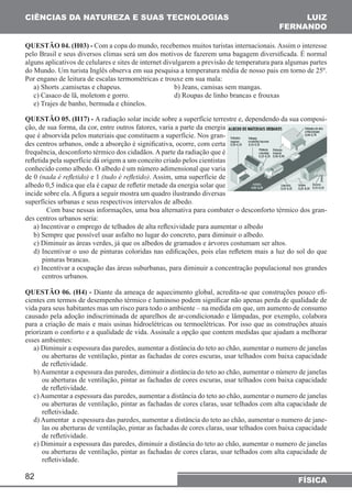 CIÊNCIAS DA NATUREZA E SUAS TECNOLOGIAS 
QUESTÃO 04. (H03) - Com a copa do mundo, recebemos muitos turistas internacionais. Assim o interesse 
pelo Brasil e seus diversos climas será um dos motivos de fazerem uma bagagem diversificada. É normal 
alguns aplicativos de celulares e sites de internet divulgarem a previsão de temperatura para algumas partes 
do Mundo. Um turista Inglês observa em sua pesquisa a temperatura média de nosso pais em torno de 25º. 
Por engano de leitura de escalas termométricas e trouxe em sua mala: 
a) Shorts ,camisetas e chapeus. b) Jeans, camisas sem mangas. 
c) Casaco de lã, moletom e gorro. d) Roupas de linho brancas e frouxas 
e) Trajes de banho, bermuda e chinelos. 
QUESTÃO 05. (H17) - A radiação solar incide sobre a superfície terrestre e, dependendo da sua composi-ção, 
82 
LUIZ 
FERNANDO 
FÍSICA 
de sua forma, da cor, entre outros fatores, varia a parte da energia 
que é absorvida pelos materiais que constituem a superfície. Nos gran-des 
centros urbanos, onde a absorção é significativa, ocorre, com certa 
frequência, desconforto térmico dos cidadãos. A parte da radiação que é 
refletida pela superfície dá origem a um conceito criado pelos cientistas 
conhecido como albedo. O albedo é um número adimensional que varia 
de 0 (nada é refletido) e 1 (tudo é refletido). Assim, uma superfície de 
albedo 0,5 indica que ela é capaz de refletir metade da energia solar que 
incide sobre ela. A figura a seguir mostra um quadro ilustrando diversas 
superfícies urbanas e seus respectivos intervalos de albedo. 
Com base nessas informações, uma boa alternativa para combater o desconforto térmico dos gran-des 
centros urbanos seria: 
a) Incentivar o emprego de telhados de alta reflexividade para aumentar o albedo 
b) Sempre que possível usar asfalto no lugar do concreto, para diminuir o albedo. 
c) Diminuir as áreas verdes, já que os albedos de gramados e árvores costumam ser altos. 
d) Incentivar o uso de pinturas coloridas nas edificações, pois elas refletem mais a luz do sol do que 
pinturas brancas. 
e) Incentivar a ocupação das áreas suburbanas, para diminuir a concentração populacional nos grandes 
centros urbanos. 
QUESTÃO 06. (H4) - Diante da ameaça de aquecimento global, acredita-se que construções pouco efi-cientes 
em termos de desempenho térmico e luminoso podem significar não apenas perda de qualidade de 
vida para seus habitantes mas um risco para todo o ambiente – na medida em que, um aumento de consumo 
causado pela adoção indiscriminada de aparelhos de ar-condicionado e lâmpadas, por exemplo, colabora 
para a criação de mais e mais usinas hidroelétricas ou termoelétricas. Por isso que as construções atuais 
priorizam o conforto e a qualidade de vida. Assinale a opção que contem medidas que ajudam a melhorar 
esses ambientes: 
a) Diminuir a espessura das paredes, aumentar a distância do teto ao chão, aumentar o numero de janelas 
ou aberturas de ventilação, pintar as fachadas de cores escuras, usar telhados com baixa capacidade 
de refletividade. 
b) Aumentar a espessura das paredes, diminuir a distância do teto ao chão, aumentar o número de janelas 
ou aberturas de ventilação, pintar as fachadas de cores escuras, usar telhados com baixa capacidade 
de refletividade. 
c) Aumentar a espessura das paredes, aumentar a distância do teto ao chão, aumentar o numero de janelas 
ou aberturas de ventilação, pintar as fachadas de cores claras, usar telhados com alta capacidade de 
refletividade. 
d) Aumentar a espessura das paredes, aumentar a distância do teto ao chão, aumentar o numero de jane-las 
ou aberturas de ventilação, pintar as fachadas de cores claras, usar telhados com baixa capacidade 
de refletividade. 
e) Diminuir a espessura das paredes, diminuir a distância do teto ao chão, aumentar o numero de janelas 
ou aberturas de ventilação, pintar as fachadas de cores claras, usar telhados com alta capacidade de 
refletividade. 
 