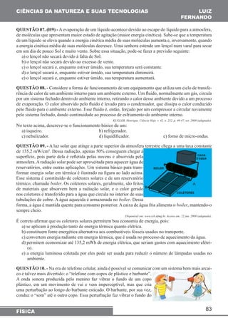 83 
CIÊNCIAS DA NATUREZA E SUAS TECNOLOGIAS 
FÍSICA 
LUIZ 
FERNANDO 
QUESTÃO 07. (H9) - A evaporação de um líquido acontece devido ao escape do líquido para a atmosfera, 
de moléculas que apresentam maior estado de agitação (maior energia cinética). Sabe-se que a temperatura 
de um líquido se eleva quando a energia cinética média de suas moléculas aumenta e, inversamente, quando 
a energia cinética média de suas moléculas decresce. Uma senhora estende um lençol num varal para secar 
em um dia de pouco Sol e muito vento. Sobre essa situação, pode-se fazer a previsão seguinte: 
a) o lençol não secará devido à falta de Sol. 
b) o lençol não secará devido ao excesso de vento. 
c) o lençol secará e, enquanto estiver úmido, sua temperatura será constante. 
d) o lençol secará e, enquanto estiver úmido, sua temperatura diminuirá. 
e) o lençol secará e, enquanto estiver úmido, sua temperatura aumentará. 
QUESTÃO 08. - Considere a forma de funcionamento de um equipamento que utiliza um ciclo de transfe-rência 
de calor de um ambiente interno para um ambiente externo. Um fluido, normalmente um gás, circula 
por um sistema fechado dentro do ambiente interno, retirando o calor desse ambiente devido a um processo 
de evaporação. O calor absorvido pelo fluido é levado para o condensador, que dissipa o calor conduzido 
pelo fluido para o ambiente externo. Esse fluido é, então, forçado por um compressor a circular novamente 
pelo sistema fechado, dando continuidade ao processo de esfriamento do ambiente interno. 
KUGLER, Henrique. Ciência Hoje. v. 42, n. 252. p. 46-47, set. 2008 (adaptado). 
No texto acima, descreve-se o funcionamento básico de um: 
a) isqueiro. b) refrigerador. 
c) nebulizador. d) liquidificador. e) forno de micro-ondas. 
QUESTÃO 09. - A luz solar que atinge a parte superior da atmosfera terrestre chega a uma taxa constante 
de 135,2 mW/cm². Dessa radiação, apenas 50% conseguem chegar à 
superfície, pois parte dela é refletida pelas nuvens e absorvida pela 
atmosfera. A radiação solar pode ser aproveitada para aquecer água de 
reservatórios, entre outras aplicações. Um sistema básico para trans-formar 
energia solar em térmica é ilustrado na figura ao lado acima. 
Esse sistema é constituído de coletores solares e de um reservatório 
térmico, chamado boiler. Os coletores solares, geralmente, são feitos 
de materiais que absorvem bem a radiação solar, e o calor gerado 
nos coletores é transferido para a água que circula no interior de suas 
tubulações de cobre. A água aquecida é armazenada no boiler. Dessa 
forma, a água é mantida quente para consumo posterior. A caixa de água fria alimenta o boiler, mantendo-o 
sempre cheio. 
Disponível em: www.icb.ufmg.br. Acesso em: 22 jun. 2008 (adaptado). 
É correto afirmar que os coletores solares permitem boa economia de energia, pois: 
a) se aplicam à produção tanto de energia térmica quanto elétrica. 
b) constituem fonte energética alternativa aos combustíveis fósseis usados no transporte. 
c) convertem energia radiante em energia térmica, que é usada no processo de aquecimento da água. 
d) permitem economizar até 135,2 mWh de energia elétrica, que seriam gastos com aquecimento elétri-co. 
e) a energia luminosa coletada por eles pode ser usada para reduzir o número de lâmpadas usadas no 
ambiente. 
QUESTÃO 10. - Na era do telefone celular, ainda é possível se comunicar com um sistema bem mais arcai-co 
e talvez mais divertido: o “telefone com copos de plástico e barbante”. 
A onda sonora produzida pelo menino faz vibrar o fundo de um copo 
plástico, em um movimento de vai e vem imperceptível, mas que cria 
uma perturbação ao longo do barbante esticado. O barbante, por sua vez, 
conduz o “som” até o outro copo. Essa perturbação faz vibrar o fundo do 
 