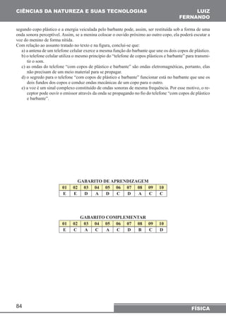 CIÊNCIAS DA NATUREZA E SUAS TECNOLOGIAS 
segundo copo plástico e a energia veiculada pelo barbante pode, assim, ser restituída sob a forma de uma 
onda sonora perceptível. Assim, se a menina colocar o ouvido próximo ao outro copo, ela poderá escutar a 
voz do menino de forma nítida. 
Com relação ao assunto tratado no texto e na figura, conclui-se que: 
a) a antena de um telefone celular exerce a mesma função do barbante que une os dois copos de plástico. 
b) o telefone celular utiliza o mesmo princípio do “telefone de copos plásticos e barbante” para transmi-tir 
84 
LUIZ 
FERNANDO 
FÍSICA 
o som. 
c) as ondas do telefone “com copos de plástico e barbante” são ondas eletromagnéticas, portanto, elas 
não precisam de um meio material para se propagar. 
d) o segredo para o telefone “com copos de plástico e barbante” funcionar está no barbante que une os 
dois fundos dos copos e conduz ondas mecânicas de um copo para o outro. 
e) a voz é um sinal complexo constituído de ondas sonoras de mesma frequência. Por esse motivo, o re-ceptor 
pode ouvir o emissor através da onda se propagando no fio do telefone “com copos de plástico 
e barbante”. 
GABARITO DE APRENDIZAGEM 
01 02 03 04 05 06 07 08 09 10 
E E D A D C D A C C 
GABARITO COMPLEMENTAR 
01 02 03 04 05 06 07 08 09 10 
E C A C A C D B C D 
 