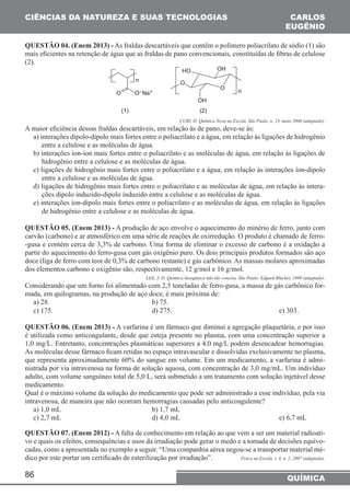 CIÊNCIAS DA NATUREZA E SUAS TECNOLOGIAS 
QUESTÃO 04. (Enem 2013) - As fraldas descartáveis que contêm o polímero poliacrilato de sódio (1) são 
mais eficientes na retenção de água que as fraldas de pano convencionais, constituídas de fibras de celulose 
(2). 
A maior eficiência dessas fraldas descartáveis, em relação às de pano, deve-se às: 
a) interações dipolo-dipolo mais fortes entre o poliacrilato e a água, em relação às ligações de hidrogênio 
entre a celulose e as moléculas de água. 
b) interações íon-íon mais fortes entre o poliacrilato e as moléculas de água, em relação às ligações de 
hidrogênio entre a celulose e as moléculas de água. 
c) ligações de hidrogênio mais fortes entre o poliacrilato e a água, em relação às interações íon-dipolo 
entre a celulose e as moléculas de água. 
d) ligações de hidrogênio mais fortes entre o poliacrilato e as moléculas de água, em relação às intera-ções 
86 
CARLOS 
EUGÊNIO 
CURI, D. Química Nova na Escola, São Paulo, n. 23, maio 2006 (adaptado). 
QUÍMICA 
dipolo induzido-dipolo induzido entre a celulose e as moléculas de água. 
e) interações íon-dipolo mais fortes entre o poliacrilato e as moléculas de água, em relação às ligações 
de hidrogênio entre a celulose e as moléculas de água. 
QUESTÃO 05. (Enem 2013) - A produção de aço envolve o aquecimento do minério de ferro, junto com 
carvão (carbono) e ar atmosférico em uma série de reações de oxirredução. O produto é chamado de ferro- 
-gusa e contém cerca de 3,3% de carbono. Uma forma de eliminar o excesso de carbono é a oxidação a 
partir do aquecimento do ferro-gusa com gás oxigênio puro. Os dois principais produtos formados são aço 
doce (liga de ferro com teor de 0,3% de carbono restante) e gás carbônico. As massas molares aproximadas 
dos elementos carbono e oxigênio são, respectivamente, 12 g/mol e 16 g/mol. 
LEE, J. D. Química Inorgânica não tão concisa. São Paulo: Edgard Blücher, 1999 (adaptado). 
Considerando que um forno foi alimentado com 2,5 toneladas de ferro-gusa, a massa de gás carbônico for-mada, 
em quilogramas, na produção de aço doce, é mais próxima de: 
a) 28. b) 75. 
c) 175. d) 275. e) 303. 
QUESTÃO 06. (Enem 2013) - A varfarina é um fármaco que diminui a agregação plaquetária, e por isso 
é utilizada como anticoagulante, desde que esteja presente no plasma, com uma concentração superior a 
1,0 mg/L. Entretanto, concentrações plasmáticas superiores a 4,0 mg/L podem desencadear hemorragias. 
As moléculas desse fármaco ficam retidas no espaço intravascular e dissolvidas exclusivamente no plasma, 
que representa aproximadamente 60% do sangue em volume. Em um medicamento, a varfarina é admi-nistrada 
por via intravenosa na forma de solução aquosa, com concentração de 3,0 mg/mL. Um indivíduo 
adulto, com volume sanguíneo total de 5,0 L, será submetido a um tratamento com solução injetável desse 
medicamento. 
Qual é o máximo volume da solução do medicamento que pode ser administrado a esse indivíduo, pela via 
intravenosa, de maneira que não ocorram hemorragias causadas pelo anticoagulente? 
a) 1,0 mL b) 1,7 mL 
c) 2,7 mL d) 4,0 mL e) 6,7 mL 
QUESTÃO 07. (Enem 2012) - A falta de conhecimento em relação ao que vem a ser um material radioati-vo 
e quais os efeitos, consequências e usos da irradiação pode gerar o medo e a tomada de decisões equivo-cadas, 
como a apresentada no exemplo a seguir. “Uma companhia aérea negou-se a transportar material mé-dico 
por este portar um certificado de esterilização por irradiação”. Física na Escola, v. 8, n. 2, 2007 (adaptado). 
 