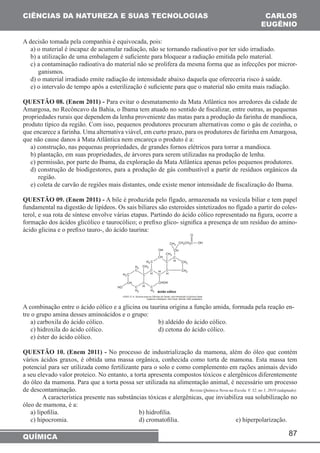 87 
CIÊNCIAS DA NATUREZA E SUAS TECNOLOGIAS 
QUÍMICA 
CARLOS 
EUGÊNIO 
A decisão tomada pela companhia é equivocada, pois: 
a) o material é incapaz de acumular radiação, não se tornando radioativo por ter sido irradiado. 
b) a utilização de uma embalagem é suficiente para bloquear a radiação emitida pelo material. 
c) a contaminação radioativa do material não se prolifera da mesma forma que as infecções por micror-ganismos. 
d) o material irradiado emite radiação de intensidade abaixo daquela que ofereceria risco à saúde. 
e) o intervalo de tempo após a esterilização é suficiente para que o material não emita mais radiação. 
QUESTÃO 08. (Enem 2011) - Para evitar o desmatamento da Mata Atlântica nos arredores da cidade de 
Amargosa, no Recôncavo da Bahia, o Ibama tem atuado no sentido de fiscalizar, entre outras, as pequenas 
propriedades rurais que dependem da lenha proveniente das matas para a produção da farinha de mandioca, 
produto típico da região. Com isso, pequenos produtores procuram alternativas como o gás de cozinha, o 
que encarece a farinha. Uma alternativa viável, em curto prazo, para os produtores de farinha em Amargosa, 
que não cause danos à Mata Atlântica nem encareça o produto é a: 
a) construção, nas pequenas propriedades, de grandes fornos elétricos para torrar a mandioca. 
b) plantação, em suas propriedades, de árvores para serem utilizadas na produção de lenha. 
c) permissão, por parte do Ibama, da exploração da Mata Atlântica apenas pelos pequenos produtores. 
d) construção de biodigestores, para a produção de gás combustível a partir de resíduos orgânicos da 
região. 
e) coleta de carvão de regiões mais distantes, onde existe menor intensidade de fiscalização do Ibama. 
QUESTÃO 09. (Enem 2011) - A bile é produzida pelo fígado, armazenada na vesícula biliar e tem papel 
fundamental na digestão de lipídeos. Os sais biliares são esteroides sintetizados no fígado a partir do coles-terol, 
e sua rota de síntese envolve várias etapas. Partindo do ácido cólico representado na figura, ocorre a 
formação dos ácidos glicólico e taurocólico; o prefixo glico- significa a presença de um resíduo do amino-ácido 
glicina e o prefixo tauro-, do ácido taurina: 
A combinação entre o ácido cólico e a glicina ou taurina origina a função amida, formada pela reação en-tre 
o grupo amina desses aminoácidos e o grupo: 
a) carboxila do ácido cólico. b) aldeído do ácido cólico. 
c) hidroxila do ácido cólico. d) cetona do ácido cólico. 
e) éster do ácido cólico. 
QUESTÃO 10. (Enem 2011) - No processo de industrialização da mamona, além do óleo que contém 
vários ácidos graxos, é obtida uma massa orgânica, conhecida como torta de mamona. Esta massa tem 
potencial para ser utilizada como fertilizante para o solo e como complemento em rações animais devido 
a seu elevado valor proteico. No entanto, a torta apresenta compostos tóxicos e alergênicos diferentemente 
do óleo da mamona. Para que a torta possa ser utilizada na alimentação animal, é necessário um processo 
de descontaminação. Revista Química Nova na Escola. V. 32, no 1, 2010 (adaptado). 
A característica presente nas substâncias tóxicas e alergênicas, que inviabiliza sua solubilização no 
óleo de mamona, é a: 
a) lipofilia. b) hidrofilia. 
c) hipocromia. d) cromatofilia. e) hiperpolarização. 
 