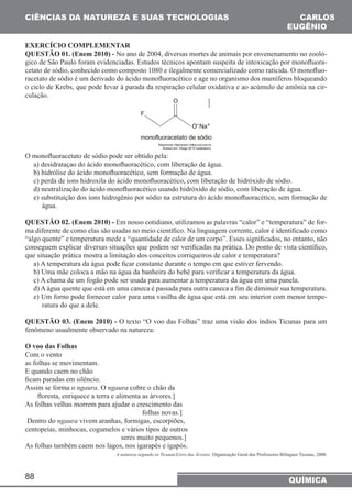 CIÊNCIAS DA NATUREZA E SUAS TECNOLOGIAS CARLOS 
EXERCÍCIO COMPLEMENTAR 
QUESTÃO 01. (Enem 2010) - No ano de 2004, diversas mortes de animais por envenenamento no zooló-gico 
o ciclo de Krebs, que pode levar à parada da respiração celular oxidativa e ao acúmulo de amônia na cir-culação. 
O monofluoracetato de sódio pode ser obtido pela: 
a) desidrataçao do ácido monofluoracético, com liberação de água. 
b) hidrólise do ácido monofluoracético, sem formação de água. 
c) perda de íons hidroxila do ácido monofluoracético, com liberação de hidróxido de sódio. 
d) neutralização do ácido monofluoracético usando hidróxido de sódio, com liberação de água. 
e) substituição dos íons hidrogênio por sódio na estrutura do ácido monofluoracético, sem formação de 
88 
EUGÊNIO 
de São Paulo foram evidenciadas. Estudos técnicos apontam suspeita de intoxicação por monofluora-cetato 
de sódio, conhecido como composto 1080 e ilegalmente comercializado como raticida. O monofluo-racetato 
de sódio é um derivado do ácido monofluoracético e age no organismo dos mamíferos bloqueando 
QUÍMICA 
água. 
QUESTÃO 02. (Enem 2010) - Em nosso cotidiano, utilizamos as palavras “calor” e “temperatura” de for-ma 
diferente de como elas são usadas no meio científico. Na linguagem corrente, calor é identificado como 
“algo quente” e temperatura mede a “quantidade de calor de um corpo”. Esses significados, no entanto, não 
conseguem explicar diversas situações que podem ser verificadas na prática. Do ponto de vista científico, 
que situação prática mostra a limitação dos conceitos corriqueiros de calor e temperatura? 
a) A temperatura da água pode ficar constante durante o tempo em que estiver fervendo. 
b) Uma mãe coloca a mão na água da banheira do bebê para verificar a temperatura da água. 
c) A chama de um fogão pode ser usada para aumentar a temperatura da água em uma panela. 
d) A água quente que está em uma caneca é passada para outra caneca a fim de diminuir sua temperatura. 
e) Um forno pode fornecer calor para uma vasilha de água que está em seu interior com menor tempe-ratura 
do que a dele. 
QUESTÃO 03. (Enem 2010) - O texto “O voo das Folhas” traz uma visão dos índios Ticunas para um 
fenômeno usualmente observado na natureza: 
O voo das Folhas 
Com o vento 
as folhas se movimentam. 
E quando caem no chão 
ficam paradas em silêncio. 
Assim se forma o ngaura. O ngaura cobre o chão da 
floresta, enriquece a terra e alimenta as árvores.] 
As folhas velhas morrem para ajudar o crescimento das 
folhas novas.] 
Dentro do ngaura vivem aranhas, formigas, escorpiões, 
centopeias, minhocas, cogumelos e vários tipos de outros 
seres muito pequenos.] 
As folhas também caem nos lagos, nos igarapés e igapós. 
A natureza segundo os Ticunas/Livro das Árvores. Organização Geral dos Professores Bilíngues Ticunas, 2000. 
 