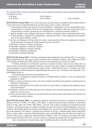 CIÊNCIAS DA NATUREZA E SUAS TECNOLOGIAS CARLOS 
EUGÊNIO 
Na visão dos índios Ticunas, a descrição sobre o ngaura permite classificá-lo como um produto diretamente 
relacionado ao ciclo: 
a) da água. b) do oxigênio. 
c) do fósforo. d) do carbono. e) do nitrogênio. 
QUESTÃO 04. (Enem 2010) - Em visita a uma usina sucroalcooleira, um grupo de alunos pôde observar 
a série de processos de beneficiamento da cana-de-açúcar, entre os quais se destacam: 
1. A cana chega cortada da lavoura por meio de caminhões e é despejada em mesas alimentadoras que a 
conduzem para as moendas. Antes de ser esmagada para a retirada do caldo açucarado, toda a cana é 
transportada por esteiras e passada por um eletroímã para a retirada de materiais metálicos. 
2. Após se esmagar a cana, o bagaço segue para as caldeiras, que geram vapor e energia para toda a usina. 
3. O caldo primário, resultante do esmagamento, é passado por filtros e sofre tratamento para transfor-mar- 
Com base nos destaques da observação dos alunos, quais operações físicas de separação de materiais 
foram realizadas nas etapas de beneficiamento da cana-de-açúcar? 
a) Separação mecânica, extração, decantação. 
b) Separação magnética, combustão, filtração. 
c) Separação magnética, extração, filtração. 
d) Imantação, combustão, peneiração. 
e) Imantação, destilação, filtração. 
QUESTÃO 05. (Enem 2010) - O fósforo, geralmente representado pelo íon de fosfato (PO4 
89 
se em açúcar refinado e etanol. 
QUÍMICA 
–3), é um ingre-diente 
insubstituível da vida, já que é parte constituinte das membranas celulares e das moléculas do DNA 
e do trifosfato de adenosina (ATP), principal forma de armazenamento de energia das células. 
O fósforo utilizado nos fertilizantes agrícolas é extraído de minas, cujas reservas estão cada vez 
mais escassas. Certas práticas agrícolas aceleram a erosão do solo, provocando o transporte de fósforo para 
sistemas aquáticos, que fica imobilizado nas rochas. Ainda, a colheita das lavouras e o transporte dos restos 
alimentares para os lixões diminuem a disponibilidade dos íons no solo. Tais fatores têm ameaçado a sus-tentabilidade 
desse íon: 
Uma medida que amenizaria esse problema seria: 
a) Incentivar a reciclagem de resíduos biológicos, utilizando dejetos animais e restos de culturas para 
produção de adubo. 
b) Repor o estoque retirado das minas com um íon sintético de fósforo para garantir o abastecimento da 
indústria de fertilizantes. 
c) Aumentar a importação de íons fosfato dos países ricos para suprir as exigências das indústrias nacio-nais 
de fertilizantes. 
d) Substituir o fósforo dos fertilizantes por outro elemento com a mesma função para suprir as necessi-dades 
do uso de seus íons. 
e) Proibir, por meio de lei federal, o uso de fertilizantes com fósforo pelos agricultores, para diminuir sua 
extração das reservas naturais. 
QUESTÃO 06. (Enem 2010) - A composição média de uma bateria automotiva esgotada é de aproxima-damente 
32% Pb, 3% PbO, 17% PbO2 e 36% PbSO4. A média de massa da pasta residual de uma bateria 
usada é de 6kg, onde 19% é PbO2, 60% PbSO4 e 21% Pb. Entre todos os compostos de chumbo presentes 
na pasta, o que mais preocupa é o sulfato de chumbo (II), pois nos processos pirometalúrgicos, em que os 
compostos de chumbo (placas das baterias) são fundidos, há a conversão de sulfato em dióxido de enxofre, 
gás muito poluente. Para reduzir o problema das emissões de SO2(g), a indústria pode utilizar uma planta 
mista, ou seja, utilizar o processo hidrometalúrgico, para a dessulfuração antes da fusão do composto de 
chumbo. Nesse caso, a redução de sulfato presente no PbSO4 é feita via lixiviação com solução de carbo-nato 
de sódio (Na2CO3) 1M a 45°C, em que se obtém o carbonato de chumbo (II) com rendimento de 91%. 
Após esse processo, o material segue para a fundição para obter o chumbo metálico. 
 