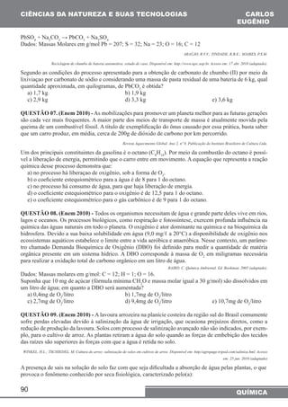 CIÊNCIAS DA NATUREZA (SUAS TECNOLOGIAS CARLOS 
90 
EUGÊNIO 
QUÍMICA 
PbSO4 + Na2CO3 → PbCO3 + Na2SO4 
Dados: Massas Molares em g/mol Pb = 207; S = 32; Na = 23; O = 16; C = 12 
ARAÚJO, R.V.V.; TINDADE, R.B.E.; SOARES, P.S.M. 
Reciclagem de chumbo de bateria automotiva: estudo de caso. Disponível em: http://www.iqsc.usp.br. Acesso em: 17 abr. 2010 (adaptado). 
Segundo as condições do processo apresentado para a obtenção de carbonato de chumbo (II) por meio da 
lixiviaçao por carbonato de sódio e considerando uma massa de pasta residual de uma bateria de 6 kg, qual 
quantidade aproximada, em quilogramas, de PbCO3 é obtida? 
a) 1,7 kg b) 1,9 kg 
c) 2,9 kg d) 3,3 kg e) 3,6 kg 
QUESTÃO 07. (Enem 2010) - As mobilizações para promover um planeta melhor para as futuras gerações 
são cada vez mais frequentes. A maior parte dos meios de transporte de massa é atualmente movida pela 
queima de um combustível fóssil. A título de exemplificação do ônus causado por essa prática, basta saber 
que um carro produz, em média, cerca de 200g de dióxido de carbono por km percorrido. 
Revista Aquecimento Global. Ano 2, nº 8. Publicação do Instituto Brasileiro de Cultura Ltda. 
Um dos principais constituintes da gasolina é o octano (C8H18). Por meio da combustão do octano é possí-vel 
a liberação de energia, permitindo que o carro entre em movimento. A equação que representa a reação 
química desse processo demonstra que: 
a) no processo há liberaçao de oxigênio, sob a forma de O2. 
b) o coeficiente estequiométrico para a água é de 8 para 1 do octano. 
c) no processo há consumo de água, para que haja liberação de energia. 
d) o coeficiente estequiométrico para o oxigênio é de 12,5 para 1 do octano. 
e) o coeficiente estequiométrico para o gás carbônico é de 9 para 1 do octano. 
QUESTÃO 08. (Enem 2010) - Todos os organismos necessitam de água e grande parte deles vive em rios, 
lagos e oceanos. Os processos biológicos, como respiração e fotossíntese, exercem profunda influência na 
química das águas naturais em todo o planeta. O oxigênio é ator dominante na química e na bioquímica da 
hidrosfera. Devido a sua baixa solubilidade em água (9,0 mg/ℓ a 20°C) a disponibilidade de oxigênio nos 
ecossistemas aquáticos estabelece o limite entre a vida aeróbica e anaeróbica. Nesse contexto, um parâme-tro 
chamado Demanda Bioquímica de Oxigênio (DBO) foi definido para medir a quantidade de matéria 
orgânica presente em um sistema hídrico. A DBO corresponde à massa de O2 em miligramas necessária 
para realizar a oxidação total do carbono orgânico em um litro de água. 
BAIRD, C. Química Ambiental. Ed. Bookman, 2005 (adaptado). 
Dados: Massas molares em g/mol: C = 12; H = 1; O = 16. 
Suponha que 10 mg de açúcar (fórmula mínima CH2O e massa molar igual a 30 g/mol) são dissolvidos em 
um litro de água; em quanto a DBO será aumentada? 
a) 0,4mg de O2/litro b) 1,7mg de O2/litro 
c) 2,7mg de O2/litro d) 9,4mg de O2/litro e) 10,7mg de O2/litro 
QUESTÃO 09. (Enem 2010) - A lavoura arrozeira na planície costeira da região sul do Brasil comumente 
sofre perdas elevadas devido à salinização da água de irrigação, que ocasiona prejuízos diretos, como a 
redução de produção da lavoura. Solos com processo de salinização avançado não são indicados, por exem-plo, 
para o cultivo de arroz. As plantas retiram a água do solo quando as forças de embebição dos tecidos 
das raízes são superiores às forças com que a água é retida no solo. 
WINKEL, H.L.; TSCHIEDEL, M. Cultura do arroz: salinização de solos em cultivos de arroz. Disponível em: http//agropage.tripod.com/saliniza.hml. Acesso 
em: 25 jun. 2010 (adaptado) 
A presença de sais na solução do solo faz com que seja dificultada a absorção de água pelas plantas, o que 
provoca o fenômeno conhecido por seca fisiológica, caracterizado pelo(a): 
 