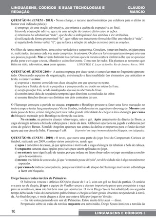 LINGUAGENS, CÓDIGOS E SUAS TECNOLOGIAS E 
REDAÇÃO 
QUESTÃO 04. (ENEM - 2013) - Nessa charge, o recurso morfossintático que colabora para o efeito de 
humor está indicado pelo(a): 
a) emprego de uma oração adversativa, que orienta a quebra da expectativa ao final. 
b) uso de conjunção aditiva, que cria uma relação de causa e efeito entre as ações. 
c) retomada do substantivo “mãe”, que desfaz a ambiguidade dos sentidos a ele atribuídos. 
d) utilização da forma pronominal “la”, que reflete um tratamento formal do filho em relação à “mãe”. 
e) repetição da forma verbal “é”, que reforça a relação de adição existente entre as orações. 
Os filhos de Anna eram bons, uma coisa verdadeira e sumarenta. Cresciam, tomavam banho, exigiam para 
si, malcriados, instantes cada vez mais completos. A estouros. O calor era forte no apartamento que estavam 
aos poucos pagando. Mas o vento batendo nas cortinas que ela mesma cortara lembrava-lhe que se quisesse 
podia parar e enxugar a testa, olhando o calmo horizonte. Como um lavrador. Ela plantara as sementes que 
tinha na mão, não outras, mas essas apenas. LISPECTOR, C. Laços de família. Rio de Janeiro: Rocco, 1998. 
QUESTÃO 05. (ENEM 2100) - A autora emprega por duas vezes o conectivo mas no fragmento apresen-tado. 
texto, o conectivo mas: 
a) expressa o mesmo conteúdo nas duas situações em que aparece no texto. 
b) quebra a fluidez do texto e prejudica a compreensão, se usado no inicio da frase. 
c) ocupa posição fixa, sendo inadequado seu uso na abertura da frase. 
d) contém uma ideia de sequência temporal que direciona a conclusão do leitor. 
e) assume funções discursivas distintas nos dois contextos de uso. 
O Flamengo começou a partida no ataque, enquanto o Botafogo procurava fazer uma forte marcação no 
meio campo e tentar lançamentos para Victor Simões, isolado entre os zagueiros rubro-negros. Mesmo com 
mais posse de bola, o time dirigido por Cuca tinha grande dificuldade de chegar à área alvinegra por causa 
do bloqueio montado pelo Botafogo na frente da sua área. 
zaga alvinegra rebateu a bola de cabeça para o meio da área. Kléberson apareceu na jogada e cabeceou por 
cima do goleiro Renan. Ronaldo Angelim apareceu nas costas da defesa e empurrou para o fundo da rede 
quase que em cima da linha: Flamengo 1 a 0. Disponível em: http://momentodofutebol.blogspot.com (adaptado). 
QUESTÃO 06. (ENEM - 2010) - O texto, que narra uma parte do jogo final do Campeonato Carioca de 
futebol, realizado em 2009, contém vários conectivos, sendo que 
a) após é conectivo de causa, já que apresenta o motivo de a zaga alvinegra ter rebatido a bola de cabeça. 
b) enquanto conecta duas opções possíveis para serem aplicadas no jogo. 
c) no entanto tem significado de tempo, porque ordena os fatos observados no jogo em ordem cronoló-gica 
10 
CLÁUDIO 
MÁRCIO 
Observando aspectos da organização, estruturação e funcionalidade dos elementos que articulam o 
No entanto, na primeira chance rubro-negra, saiu o gol. Após cruzamento da direita de Ibson, a 
LINGUAGENS E CÓDIGOS I 
de ocorrência. 
d) mesmo traz ideia de concessão, já que “com mais posse de bola", ter dificuldade não é algo naturalmente 
esperado. 
e) por causa de indica consequência, porque as tentativas de ataque do Flamengo motivaram o Botafogo 
a fazer um bloqueio. 
Diego Souza ironiza torcida do Palmeiras 
O Palmeiras venceu o Atlético-GO pelo placar de 1 a 0, com um gol no final da partida. O cenário 
era para ser de alegria, já que a equipe do Verdão venceu e deu um importante passo para conquistar a vaga 
para as semifinais, mas não foi bem isso que aconteceu. O meia Diego Souza foi substituído no segundo 
tempo debaixo de vaias dos torcedores palmeirenses e chegou a fazer gestos obscenos respondendo à torci-da. 
Ao final do jogo, o meia chegou a dizer que estava feliz por jogar no Verdão. 
— Eu não estou pensando em sair do Palmeiras. Estou muito feliz aqui — disse. 
Perguntado sobre as vaias da torcida enquanto era substituído, Diego Souza ironizou a torcida do 
 