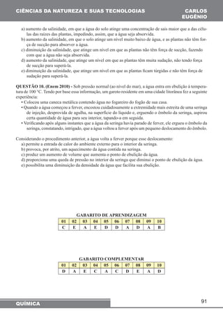 91 
CIÊNCIAS DA NATUREZA E SUAS TECNOLOGIAS 
QUÍMICA 
CARLOS 
EUGÊNIO 
a) aumento da salinidade, em que a água do solo atinge uma concentração de sais maior que a das célu-las 
das raízes das plantas, impedindo, assim, que a água seja absorvida. 
b) aumento da salinidade, em que o solo atinge um nível muito baixo de água, e as plantas não têm for-ça 
de sucção para absorver a água. 
c) diminuição da salinidade, que atinge um nível em que as plantas não têm força de sucção, fazendo 
com que a água não seja absorvida. 
d) aumento da salinidade, que atinge um nível em que as plantas têm muita sudação, não tendo força 
de sucção para superá-la. 
e) diminuição da salinidade, que atinge um nível em que as plantas ficam túrgidas e não têm força de 
sudação para superá-la. 
QUESTÃO 10. (Enem 2010) - Sob pressão normal (ao nível do mar), a água entra em ebulição à tempera-tura 
de 100 °C. Tendo por base essa informação, um garoto residente em uma cidade litorânea fez a seguinte 
experiência: 
• Colocou uma caneca metálica contendo água no fogareiro do fogão de sua casa. 
• Quando a água começou a ferver, encostou cuidadosamente a extremidade mais estreita de uma seringa 
de injeção, desprovida de agulha, na superfície do líquido e, erguendo o êmbolo da seringa, aspirou 
certa quantidade de água para seu interior, tapando-a em seguida. 
• Verificando após alguns instantes que a água da seringa havia parado de ferver, ele ergueu o êmbolo da 
seringa, constatando, intrigado, que a água voltou a ferver após um pequeno deslocamento do êmbolo. 
Considerando o procedimento anterior, a água volta a ferver porque esse deslocamento: 
a) permite a entrada de calor do ambiente externo para o interior da seringa. 
b) provoca, por atrito, um aquecimento da água contida na seringa. 
c) produz um aumento de volume que aumenta o ponto de ebulição da água. 
d) proporciona uma queda de pressão no interior da seringa que diminui o ponto de ebulição da água. 
e) possibilita uma diminuição da densidade da água que facilita sua ebulição. 
GABARITO DE APRENDIZAGEM 
01 02 03 04 05 06 07 08 09 10 
C E A E D D A D A B 
GABARITO COMPLEMENTAR 
01 02 03 04 05 06 07 08 09 10 
D A E C A C D E A D 
 