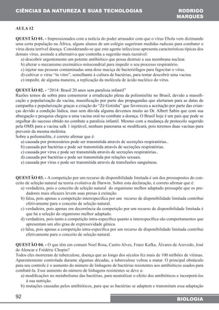 CIÊNCIAS DA NATUREZA (SUAS TECNOLOGIAS 
AULA 12 
QUESTÃO 01. - Impressionados com a notícia do poder arrasador com que o vírus Ebola vem dizimando 
uma certa população na África, alguns alunos de um colégio sugeriram medidas radicais para combater o 
vírus desta terrível doença. Considerando-se que este agente infeccioso apresenta características típicas dos 
demais vírus, assinale a alternativa que contenha a sugestão mais razoável: 
a) descobrir urgentemente um potente antibiótico que possa destruir a sua membrana nuclear. 
b) alterar o mecanismo enzimático mitocondrial para impedir o seu processo respiratório. 
c) injetar nas pessoas contaminadas uma dose maciça de bacteriófagos para fagocitar o vírus. 
d) cultivar o vírus “ín vitro”, semelhante à cultura de bactérias, para tentar descobrir uma vacina. 
e) impedir, de alguma maneira, a replicação da molécula de ácido nucléico do vírus. 
QUESTÃO 02. - “2014: Brasil 20 anos sem paralisia infantil” 
Razões temos de sobra para comemorar a erradicação plena da poliomielite no Brasil, devido a massifi-cação 
campanha e popularização graças a criação do “Zé Gotinha” que favoreceu a aceitação por parte das crian-ças 
abnegação e pesquisa chegou a uma vacina oral no combate a doença. O Brasil hoje é um país que pode se 
orgulhar do sucesso obtido no combate a paralisia infantil. Mesmo com a mudança de protocolo sugerido 
pela OMS para a vacina salk 1 injetável, nenhum panorama se modificará, pois teremos duas vacinas para 
prevenir da mesma moléstia. 
Sobre a poliomielite, é correto afirmar que é: 
a) causada por protozoários pode ser transmitida através de secreções respiratórias.. 
b) causada por bactérias e pode ser transmitida através de secreções respiratórias. 
c) causada por vírus e pode ser transmitida através de secreções respiratórias.. 
d) causada por bactérias e pode ser transmitida por relações sexuais. 
e) causada por vírus e pode ser transmitida através de transfusões sanguíneas. 
QUESTÃO 03. - A competição por um recurso de disponibilidade limitada é um dos pressupostos do con-ceito 
de seleção natural na teoria evolutiva de Darwin. Sobre esta declaração, é correto afirmar que é: 
a) verdadeira, pois o conceito de seleção natural do organismo melhor adaptado pressupõe que os pre-dadores 
92 
RODRIGO 
MARQUES 
e popularização da vacina, massificação por parte das propagandas que alertaram para as datas de 
devido a condição lúdica, mas sem dúvida alguma devemos muito ao Dr. Albert Sabin que com sua 
BIOLOGIA 
mais eficazes levem suas presas à extinção. 
b) falsa, pois apenas a competição interespecífica por um recurso de disponibilidade limitada contribui 
efetivamente para o conceito de seleção natural. 
c) verdadeira, pois apenas em decorrência da competição por um recurso de disponibilidade limitada é 
que há a seleção do organismo melhor adaptado. 
d) verdadeira, pois tanto a competição intra-específica quanto a interespecífica são comportamentos que 
apresentam um alto grau de expressividade gênica. 
e) falsa, pois apenas a competição intra-específica por um recurso de disponibilidade limitada contribui 
efetivamente para o conceito de seleção natural. 
QUESTÃO 04. - O que têm em comum Noel Rosa, Castro Alves, Franz Kafka, Álvares de Azevedo, José 
de Alencar e Frédéric Chopin? 
Todos eles morreram de tuberculose, doença que ao longo dos séculos fez mais de 100 milhões de vítimas. 
Aparentemente controlada durante algumas décadas, a tuberculose voltou a matar. O principal obstáculo 
para seu controle é o aumento do número de linhagens de bactérias resistentes aos antibióticos usados para 
combatê-la. Esse aumento do número de linhagens resistentes se deve a: 
a) modificações no metabolismo das bactérias, para neutralizar o efeito dos antibióticos e incorporá-los 
à sua nutrição. 
b) mutações causadas pelos antibióticos, para que as bactérias se adaptem e transmitam essa adaptação 
 
